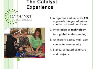 The Catalyst
Experience

         1. A rigorous and in-depth PBL
            approach integrated into a
            standards-based curriculum

         2. Integration of technology
           into global understanding

         3. An inquiry-based, multi-age,
           connected-community

         4. Standards-based seminars
           and projects
 