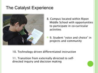 The Catalyst Experience

                             8. Campus located within Ripon
                               Middle School with opportunities
                               to participate in co-curricular
                               activities

                                9. Student “voice and choice” in
                                 projects and community



   10. Technology driven differentiated instruction

   11. Transition from externally directed to self-
   directed inquiry and decision making
 