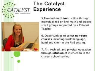 The Catalyst
Experience
   5.Blended math instruction through
   individualized on-line math and guided
   small groups supported by a Catalyst
   Teacher

   6. Opportunities to select non-core
   courses including world language,
   band and choir in the RMS setting.

   7. Art, tech ed. and physical education
   through infusion of instruction in the
   charter school setting.
 
