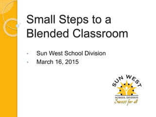 Small Steps to a
Blended Classroom
• Sun West School Division
• March 16, 2015
 