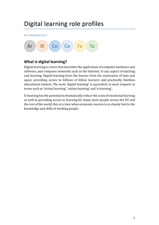 1
Digital learning role profiles
An introduction
What is digital learning?
Digital learning is a term that describes the application of computer hardware and
software, and computer networks such as the Internet, to any aspect of teaching
and learning. Digital learning frees the learner from the constraints of time and
space, providing access to billions of fellow learners and practically limitless
educational content. The term ‘digital learning’ is equivalent in most respects to
terms such as ‘virtual learning’, ‘online learning’ and ‘e-learning’.
E-learning has the potential to dramatically reduce the costs of vocational learning
as well as providing access to learning for many more people across the EU and
the rest of the world; this at a time when economic success is so closely tied to the
knowledge and skills of working people.
 