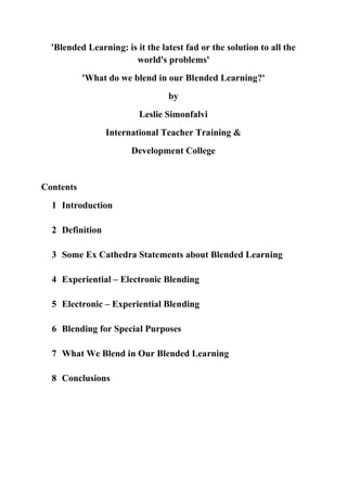 'Blended Learning: is it the latest fad or the solution to all the
                       world's problems'
           'What do we blend in our Blended Learning?'
                                 by
                         Leslie Simonfalvi
                 International Teacher Training &
                       Development College


Contents
  1 Introduction

  2 Definition

  3 Some Ex Cathedra Statements about Blended Learning

  4 Experiential – Electronic Blending

  5 Electronic – Experiential Blending

  6 Blending for Special Purposes

  7 What We Blend in Our Blended Learning

  8 Conclusions
 