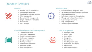 Standard Features
General
o Modern, easy to use interface
o Personalised Dashboard
o Collaborative tools and activities
o All-in-one calendar
o Convenient file management
o Simple and intuitive text editor
o Notifications
o Track progress
Administration
o Customisable site design and layout
o Secure authentication and mass enrolment
o Multilingual capability
o Bulk course creation and easy backup
o Manage user roles and permissions
o Supports open standards
o High interoperability
o Simple plugin management
Course Development and Management
o Direct learning paths
o Encourage collaboration
o Embed external resources
o Multimedia Integration
o Group management
o Marking workflow
o Peer and self assessment
o Integrated Badges
o Security and privacy
User Management
o Managing roles
o Assign roles
o User policies
o Using roles
o Standard roles
o Creating custom roles
o Role export and import
o Permissions
o Override permissions
 