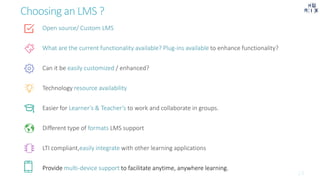 Choosing an LMS ?
Open source/ Custom LMS
What are the current functionality available? Plug-ins available to enhance functionality?
Can it be easily customized / enhanced?
Technology resource availability
Easier for Learner’s & Teacher’s to work and collaborate in groups.
Different type of formats LMS support
LTI compliant,easily integrate with other learning applications
Provide multi-device support to facilitate anytime, anywhere learning.
 
