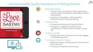 … and also provide Quality Assurance and Testing Services
Mobile App testing
Testing Center of Excellence offers app testing
across a range of OS/device combinations for iOS
and Android
Usability, Compatibility, Interoperability,
Performance and Functional testing
Content testing
Strong proofreading and copyediting team
Testing for multiple OS/browser/device
combinations; HTML5 content testing a strong
suit
Production testing
PreQA, QA and Post-QA services for XML tagging
and eBook production
Technology and product testing
Black box testing; maintaining test cases and test
data repository
Functional and performance testing
 