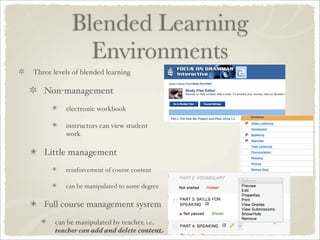 Blended Learning
              Environments
Three levels of blended learning

   Non-management
          electronic workbook

          instructors can view student
          work

   Little management
          reinforcement of course content

          can be manipulated to some degree


   Full course management system

       can be manipulated by teacher, i.e..
       teacher can add and delete content
 