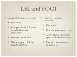 LEI and FOGI
Longman English Interactive      Focus on Grammar
                                 Interactive
  Four levels
                                   Five levels
  Incorporates all skill areas
  (provides learning               Corresponds/supports text
  outcomes)
                                   Allows student to submit
  Provides remediation             up to 10 drafts of an essay

  Nicely Supports Side by          Provides essay revising/
  Side, Center Stage               editing tools
 
