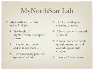 MyNorthStar Lab
My NorthStar Lab (and        Directed and open
other MyLabs)                speaking practice

  Five levels of             Allows teacher to record
  MyNorthStar, to support    feedback
  5 texts
                             Allows teacher to delete
  Includes book content      questions/content and
  and so much more . . .     also add questions/
                             content
  Rich vocabulary practice
  (pronunciation)            Includes Assessments
 