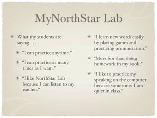 MyNorthStar Lab
What my students are           “I learn new words easily
saying . . .                   by playing games and
                               practicing pronunciation.”
  “I can practice anytime.”
                               “More fun than doing
  “I can practice as many      homework in my book.”
  times as I want.”
                               “I like to practice my
  “I like NorthStar Lab        speaking on the computer
  because I can listen to my   because sometimes I am
  teacher.”                    quiet in class.”
 