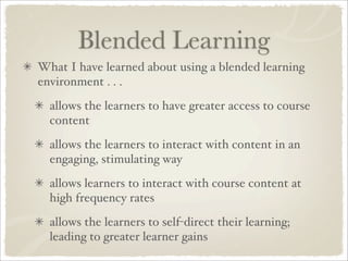 Blended Learning
What I have learned about using a blended learning
environment . . .
  allows the learners to have greater access to course
  content
  allows the learners to interact with content in an
  engaging, stimulating way
  allows learners to interact with course content at
  high frequency rates
  allows the learners to self-direct their learning;
  leading to greater learner gains
 