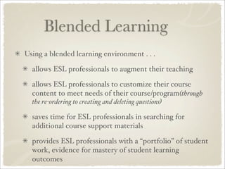 Blended Learning
Using a blended learning environment . . .

  allows ESL professionals to augment their teaching

  allows ESL professionals to customize their course
  content to meet needs of their course/program(through
  the re-ordering to creating and deleting questions)

  saves time for ESL professionals in searching for
  additional course support materials

  provides ESL professionals with a “portfolio” of student
  work, evidence for mastery of student learning
  outcomes
 