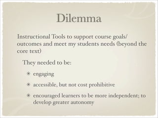 Dilemma
Instructional Tools to support course goals/
outcomes and meet my students needs (beyond the
core text)
 They needed to be:
     engaging
     accessible, but not cost prohibitive
     encouraged learners to be more independent; to
     develop greater autonomy
 