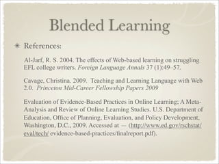 Blended Learning
References:
Al-Jarf, R. S. 2004. The effects of Web-based learning on struggling
EFL college writers. Foreign Language Annals 37 (1):49–57.

Cavage, Christina. 2009. Teaching and Learning Language with Web
2.0. Princeton Mid-Career Fellowship Papers 2009

Evaluation of Evidence-Based Practices in Online Learning; A Meta-
Analysis and Review of Online Learning Studies. U.S. Department of
Education, Ofﬁce of Planning, Evaluation, and Policy Development,
Washington, D.C., 2009. Accessed at — (http://www.ed.gov/rschstat/
eval/tech/ evidence-based-practices/ﬁnalreport.pdf).
 