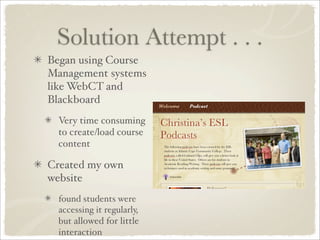 Solution Attempt . . .
Began using Course
Management systems
like WebCT and
Blackboard
  Very time consuming
  to create/load course
  content

Created my own
website
  found students were
  accessing it regularly,
  but allowed for little
  interaction
 