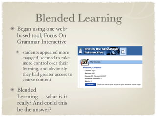 Blended Learning
Began using one web-
based tool, Focus On
Grammar Interactive
  students appeared more
  engaged, seemed to take
  more control over their
  learning, and obviously
  they had greater access to
  course content

Blended
Learning . . .what is it
really? And could this
be the answer?
 