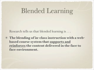 Blended Learning

Research tells us that blended learning is . . .
The blending of in-class instruction with a web-
based course system that supports and
reinforces the content delivered in the face to
face environment.
 