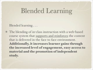 Blended Learning
Blended learning . . .
The blending of in-class instruction with a web-based
course system that supports and reinforces the content
that is delivered in the face to face environment.
Additionally, it increases learner gains through
the increased level of engagement, easy access to
material and the promotion of independent
study.
 