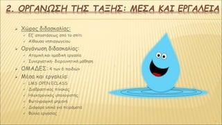 2. ΟΡΓΑΝΩΣΗ ΤΗΣ ΤΑΞΗΣ: ΜΕΣΑ ΚΑΙ ΕΡΓΑΛΕΙΑ
 Χώρος διδασκαλίας:
 Εξ’ αποστάσεως από το σπίτι
 Αίθουσα νηπιαγωγείου
 Οργάνωση διδασκαλίας:
 Ατομική και ομαδική εργασία
 Συνεργατική- διερευνητική μάθηση
 ΟΜΑΔΕΣ: 4 των 6 παιδιών
 Μέσα και εργαλεία:
 LMS OPEN ECLASS
 Διαδραστικός πίνακας
 Ηλεκτρονικός υπολογιστής
 Φωτογραφική μηχανή
 Διάφορα υλικά για πειράματά
 Φύλλα εργασίας
4
 