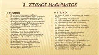 3. ΣΤΟΧΟΙ ΜΑΘΗΜΑΤΟΣ
1) Να ακούν και να κατανοούν μία διήγηση
2) Να διατυπώνουν απορίες ή να θέτουν προβλήματα,
να επιλέγουν ή να παράγουν κατάλληλο για την
επίλυση των προβλημάτων υποστηρικτικό υλικό
3) Να «ερμηνεύουν» γενικά στοιχεία του κόσμου που
τα περιβάλλει μέσα από διαδικασίες παρατήρησης
και περιγραφής, σύγκρισης, ταξινόμησης,
αντιστοίχισης, σειροθέτησης, και συμβολικής
αναπαράστασης
4) Να αναπτύξουν ικανότητες συνεργασίας
5) Να αρχίσουν να κατανοούν τη σημασία της
παρατήρησης, των «πειραμάτων» και της
περιγραφής για τη μελέτη υλικών και φαινομένων
6) Να διευρύνουν τις γνώσεις τους για το φυσικό
περιβάλλον
7) Να τραγουδούν διάφορα απλά τραγούδια
8) Να χειρίζονται ικανοποιητικά το ποντίκι
9) Να τοποθετούν το δείκτη του ποντικιού σε
συγκεκριμένη θέση στην οθόνη
10) Να εκτελέσουν παιχνίδια εξερεύνησης και
επίλυσης απλών προβλημάτων
1) Να έρθουν σε επαφή με έργα τέχνης που αφορούν
το νερό
2) Να γνωρίσουν τον κύκλο του νερού
3) Να πάρουν πληροφορίες σχετικά με το φαινόμενο
4) Να κατανοήσουν τις φάσεις και να μάθουν τις
φάσεις
5) Να ανακαλέσουν στην μνήμη τους το Ταξίδι της
σταγόνας ώστε να βάλουν τις εικόνες στην σωστή
σειρά
6) Να επιλύσουν τα παζλ
7) Να κατανοήσουν γιατί κάποια αντικείμενα
επιπλέουν και κάποια βυθίζονται
8) Να ανακαλέσουν τις γνώσεις τους ώστε να
απαντήσουν στο ερωτηματολόγιο
9) Να γνωρίσουν που χρησιμοποιείται το νερό
10) Να μπορούν να αναγνωρίζουν και να κατανοούν το
βαθμό σημαντικότητας σε κάθε χρήση
11) Να δημιουργήσουν «Σύνολα με ένα κριτήριο»
χρησιμοποιώντας τις φυτογραφίες και ανακαλώντας
τις γνώσεις τους για την χρήση του νερού
12) Να κατανοήσουν την κίνηση του νερού
5
 ΓΕΝΙΚΟΙ  ΕΙΔΙΚΟΙ
 