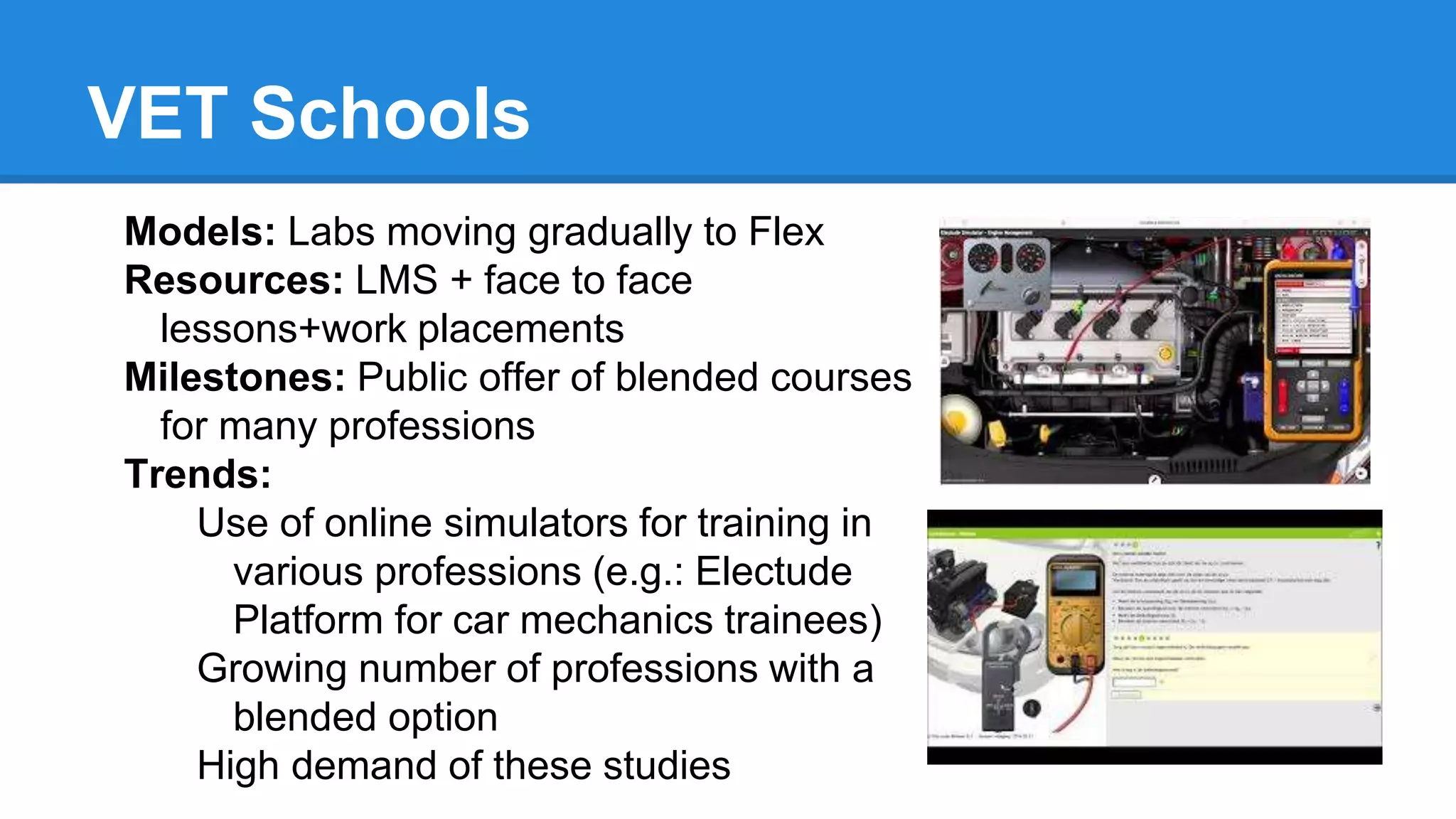 VET Schools
Models: Labs moving gradually to Flex
Resources: LMS + face to face
lessons+work placements
Milestones: Public offer of blended courses
for many professions
Trends:
Use of online simulators for training in
various professions (e.g.: Electude
Platform for car mechanics trainees)
Growing number of professions with a
blended option
High demand of these studies
 