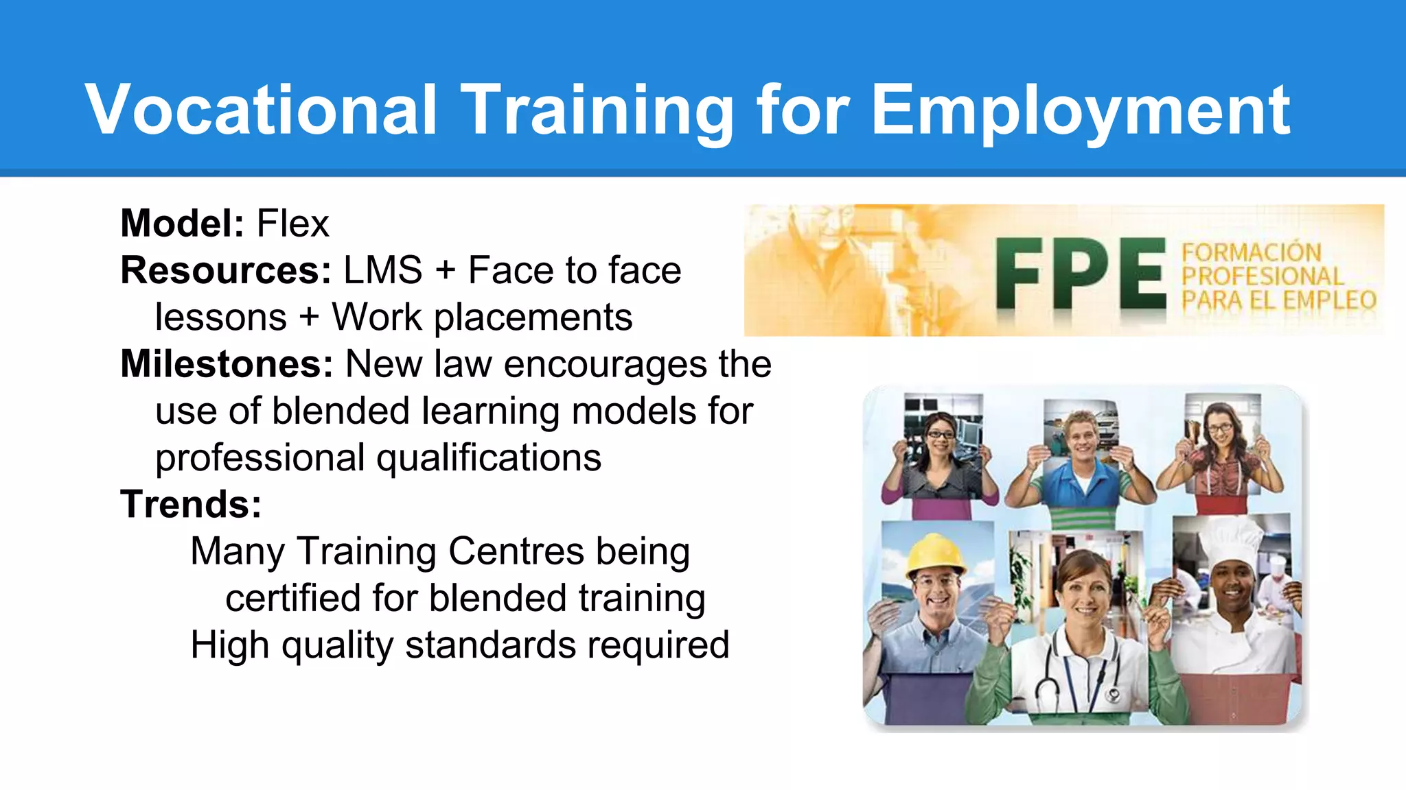 Vocational Training for Employment
Model: Flex
Resources: LMS + Face to face
lessons + Work placements
Milestones: New law encourages the
use of blended learning models for
professional qualifications
Trends:
Many Training Centres being
certified for blended training
High quality standards required
 