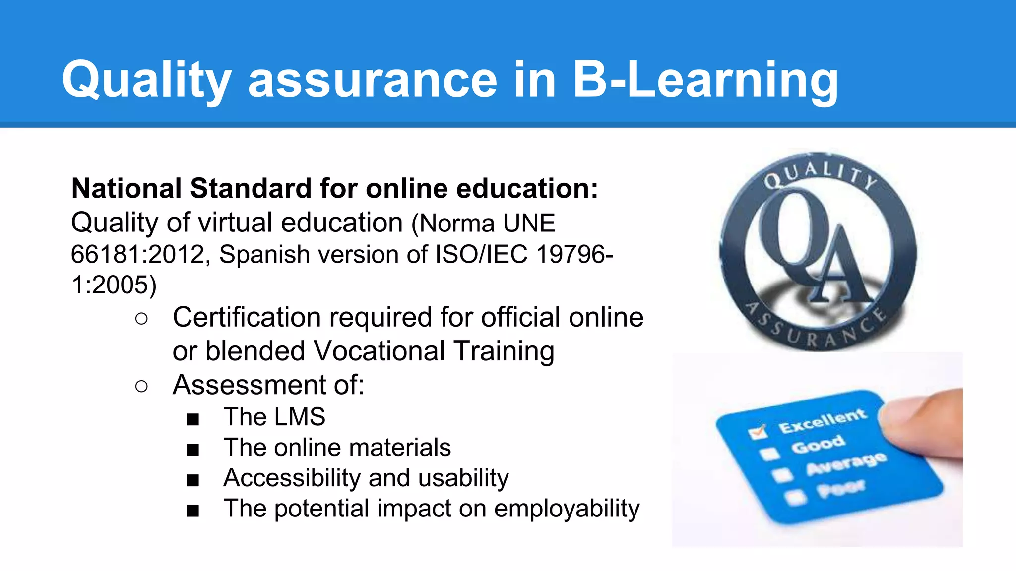 Quality assurance in B-Learning
National Standard for online education:
Quality of virtual education (Norma UNE
66181:2012, Spanish version of ISO/IEC 19796-
1:2005)
○ Certification required for official online
or blended Vocational Training
○ Assessment of:
■ The LMS
■ The online materials
■ Accessibility and usability
■ The potential impact on employability
 