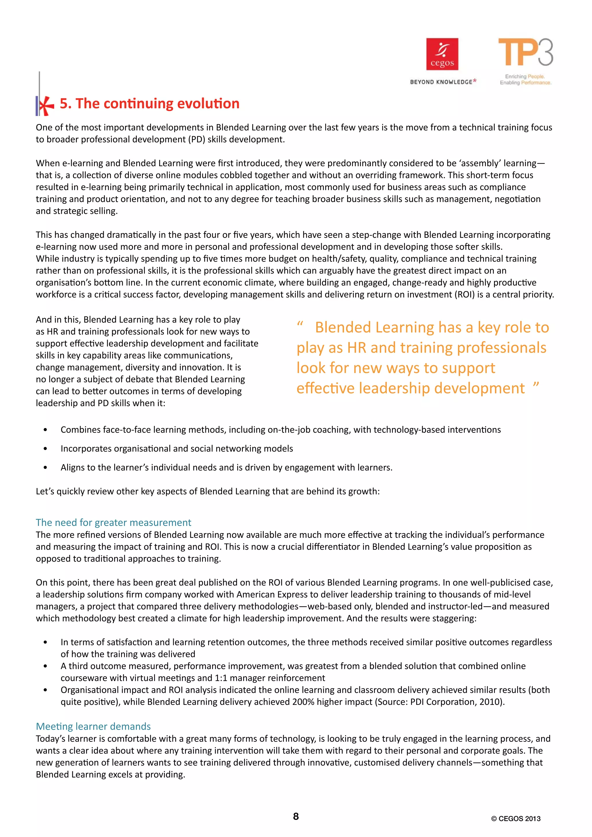 One of the most important developments in Blended Learning over the last few years is the move from a technical training focus
to broader professional development (PD) skills development.
When e-learning and Blended Learning were first introduced, they were predominantly considered to be ‘assembly’ learning—
that is, a collection of diverse online modules cobbled together and without an overriding framework. This short-term focus
resulted in e-learning being primarily technical in application, most commonly used for business areas such as compliance
training and product orientation, and not to any degree for teaching broader business skills such as management, negotiation
and strategic selling.
This has changed dramatically in the past four or five years, which have seen a step-change with Blended Learning incorporating
e-learning now used more and more in personal and professional development and in developing those softer skills.
While industry is typically spending up to five times more budget on health/safety, quality, compliance and technical training
rather than on professional skills, it is the professional skills which can arguably have the greatest direct impact on an
organisation’s bottom line. In the current economic climate, where building an engaged, change-ready and highly productive
workforce is a critical success factor, developing management skills and delivering return on investment (ROI) is a central priority.
5. The continuing evolution
The need for greater measurement
The more refined versions of Blended Learning now available are much more effective at tracking the individual’s performance
and measuring the impact of training and ROI. This is now a crucial differentiator in Blended Learning’s value proposition as
opposed to traditional approaches to training.
On this point, there has been great deal published on the ROI of various Blended Learning programs. In one well-publicised case,
a leadership solutions firm company worked with American Express to deliver leadership training to thousands of mid-level
managers, a project that compared three delivery methodologies—web-based only, blended and instructor-led—and measured
which methodology best created a climate for high leadership improvement. And the results were staggering:
•	 In terms of satisfaction and learning retention outcomes, the three methods received similar positive outcomes regardless
of how the training was delivered
•	 A third outcome measured, performance improvement, was greatest from a blended solution that combined online
courseware with virtual meetings and 1:1 manager reinforcement
•	 Organisational impact and ROI analysis indicated the online learning and classroom delivery achieved similar results (both
quite positive), while Blended Learning delivery achieved 200% higher impact (Source: PDI Corporation, 2010).
Meeting learner demands
Today’s learner is comfortable with a great many forms of technology, is looking to be truly engaged in the learning process, and
wants a clear idea about where any training intervention will take them with regard to their personal and corporate goals. The
new generation of learners wants to see training delivered through innovative, customised delivery channels—something that
Blended Learning excels at providing.
“ Blended Learning has a key role to
play as HR and training professionals
look for new ways to support
effective leadership development ”
And in this, Blended Learning has a key role to play
as HR and training professionals look for new ways to
support effective leadership development and facilitate
skills in key capability areas like communications,
change management, diversity and innovation. It is
no longer a subject of debate that Blended Learning
can lead to better outcomes in terms of developing
leadership and PD skills when it:
•	 Combines face-to-face learning methods, including on-the-job coaching, with technology-based interventions
•	 Incorporates organisational and social networking models
•	 Aligns to the learner’s individual needs and is driven by engagement with learners.
Let’s quickly review other key aspects of Blended Learning that are behind its growth:
8 © CEGOS 2013
 