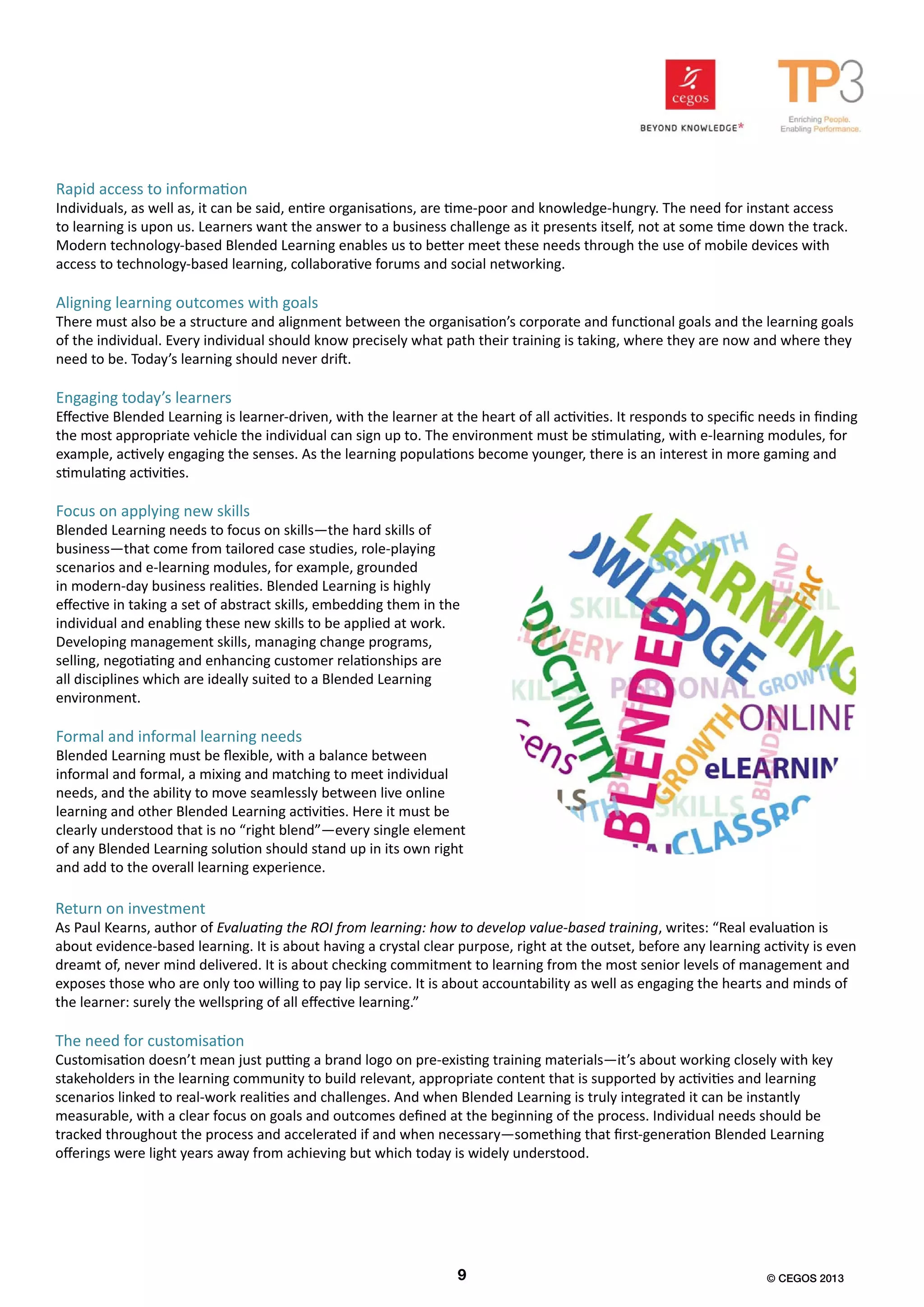 Rapid access to information
Individuals, as well as, it can be said, entire organisations, are time-poor and knowledge-hungry. The need for instant access
to learning is upon us. Learners want the answer to a business challenge as it presents itself, not at some time down the track.
Modern technology-based Blended Learning enables us to better meet these needs through the use of mobile devices with
access to technology-based learning, collaborative forums and social networking.
Aligning learning outcomes with goals
There must also be a structure and alignment between the organisation’s corporate and functional goals and the learning goals
of the individual. Every individual should know precisely what path their training is taking, where they are now and where they
need to be. Today’s learning should never drift.
Engaging today’s learners
Effective Blended Learning is learner-driven, with the learner at the heart of all activities. It responds to specific needs in finding
the most appropriate vehicle the individual can sign up to. The environment must be stimulating, with e-learning modules, for
example, actively engaging the senses. As the learning populations become younger, there is an interest in more gaming and
stimulating activities.
Focus on applying new skills
Blended Learning needs to focus on skills—the hard skills of
business—that come from tailored case studies, role-playing
scenarios and e-learning modules, for example, grounded
in modern-day business realities. Blended Learning is highly
effective in taking a set of abstract skills, embedding them in the
individual and enabling these new skills to be applied at work.
Developing management skills, managing change programs,
selling, negotiating and enhancing customer relationships are
all disciplines which are ideally suited to a Blended Learning
environment.
Formal and informal learning needs
Blended Learning must be flexible, with a balance between
informal and formal, a mixing and matching to meet individual
needs, and the ability to move seamlessly between live online
learning and other Blended Learning activities. Here it must be
clearly understood that is no “right blend”—every single element
of any Blended Learning solution should stand up in its own right
and add to the overall learning experience.
Return on investment
As Paul Kearns, author of Evaluating the ROI from learning: how to develop value-based training, writes: “Real evaluation is
about evidence-based learning. It is about having a crystal clear purpose, right at the outset, before any learning activity is even
dreamt of, never mind delivered. It is about checking commitment to learning from the most senior levels of management and
exposes those who are only too willing to pay lip service. It is about accountability as well as engaging the hearts and minds of
the learner: surely the wellspring of all effective learning.”
The need for customisation
Customisation doesn’t mean just putting a brand logo on pre-existing training materials—it’s about working closely with key
stakeholders in the learning community to build relevant, appropriate content that is supported by activities and learning
scenarios linked to real-work realities and challenges. And when Blended Learning is truly integrated it can be instantly
measurable, with a clear focus on goals and outcomes defined at the beginning of the process. Individual needs should be
tracked throughout the process and accelerated if and when necessary—something that first-generation Blended Learning
offerings were light years away from achieving but which today is widely understood.
9 © CEGOS 2013
 