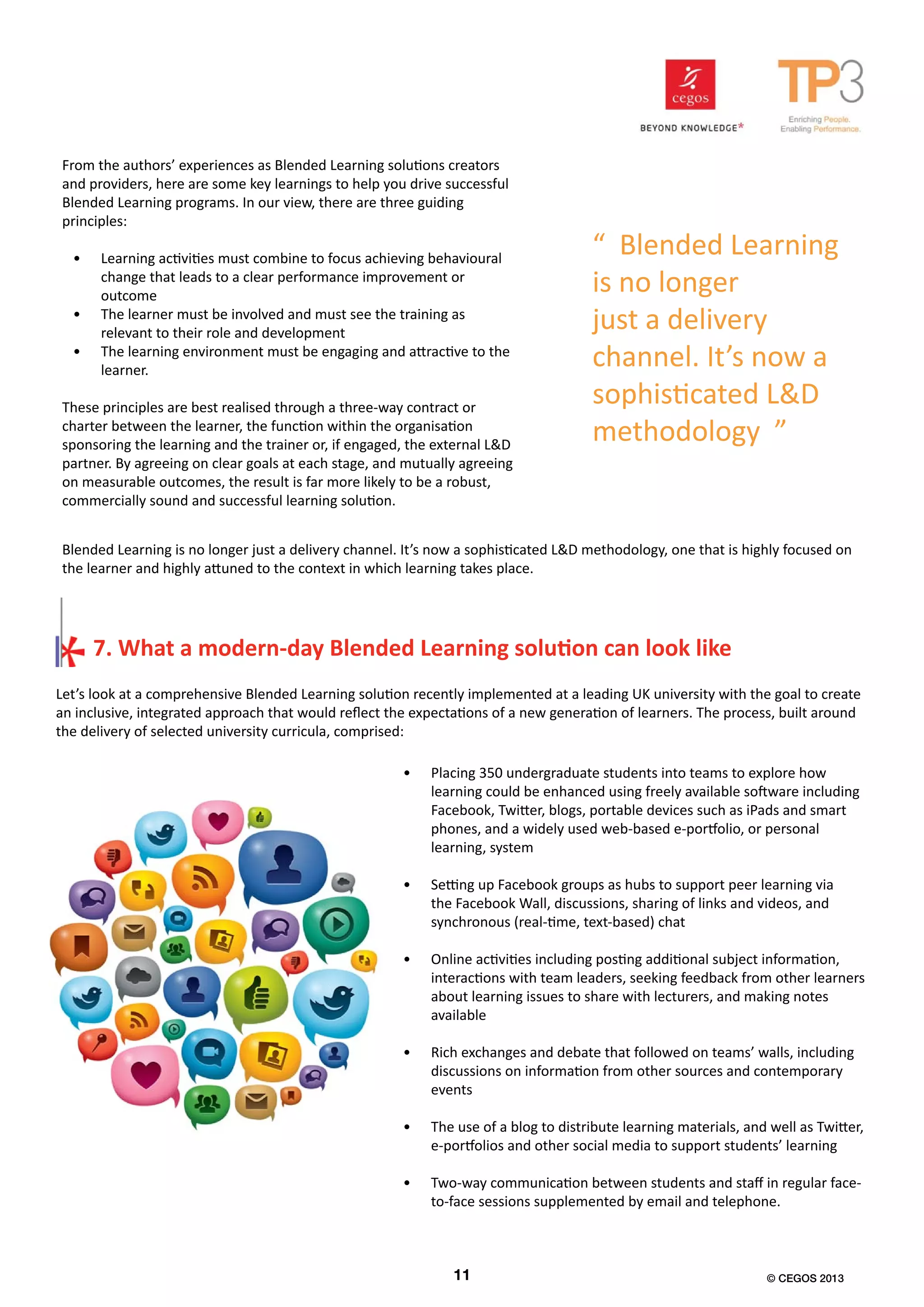 Let’s look at a comprehensive Blended Learning solution recently implemented at a leading UK university with the goal to create
an inclusive, integrated approach that would reflect the expectations of a new generation of learners. The process, built around
the delivery of selected university curricula, comprised:
7. What a modern-day Blended Learning solution can look like
•	 Placing 350 undergraduate students into teams to explore how
learning could be enhanced using freely available software including
Facebook, Twitter, blogs, portable devices such as iPads and smart
phones, and a widely used web-based e-portfolio, or personal
learning, system
•	 Setting up Facebook groups as hubs to support peer learning via
the Facebook Wall, discussions, sharing of links and videos, and
synchronous (real-time, text-based) chat
•	 Online activities including posting additional subject information,
interactions with team leaders, seeking feedback from other learners
about learning issues to share with lecturers, and making notes
available
•	 Rich exchanges and debate that followed on teams’ walls, including
discussions on information from other sources and contemporary
events
•	 The use of a blog to distribute learning materials, and well as Twitter,
e-portfolios and other social media to support students’ learning
•	 Two-way communication between students and staff in regular face-
to-face sessions supplemented by email and telephone.
From the authors’ experiences as Blended Learning solutions creators
and providers, here are some key learnings to help you drive successful
Blended Learning programs. In our view, there are three guiding
principles:
•	 Learning activities must combine to focus achieving behavioural
change that leads to a clear performance improvement or
outcome
•	 The learner must be involved and must see the training as
relevant to their role and development
•	 The learning environment must be engaging and attractive to the
learner.
These principles are best realised through a three-way contract or
charter between the learner, the function within the organisation
sponsoring the learning and the trainer or, if engaged, the external L&D
partner. By agreeing on clear goals at each stage, and mutually agreeing
on measurable outcomes, the result is far more likely to be a robust,
commercially sound and successful learning solution.
“ Blended Learning
is no longer
just a delivery
channel. It’s now a
sophisticated L&D
methodology ”
Blended Learning is no longer just a delivery channel. It’s now a sophisticated L&D methodology, one that is highly focused on
the learner and highly attuned to the context in which learning takes place.
11 © CEGOS 2013
 