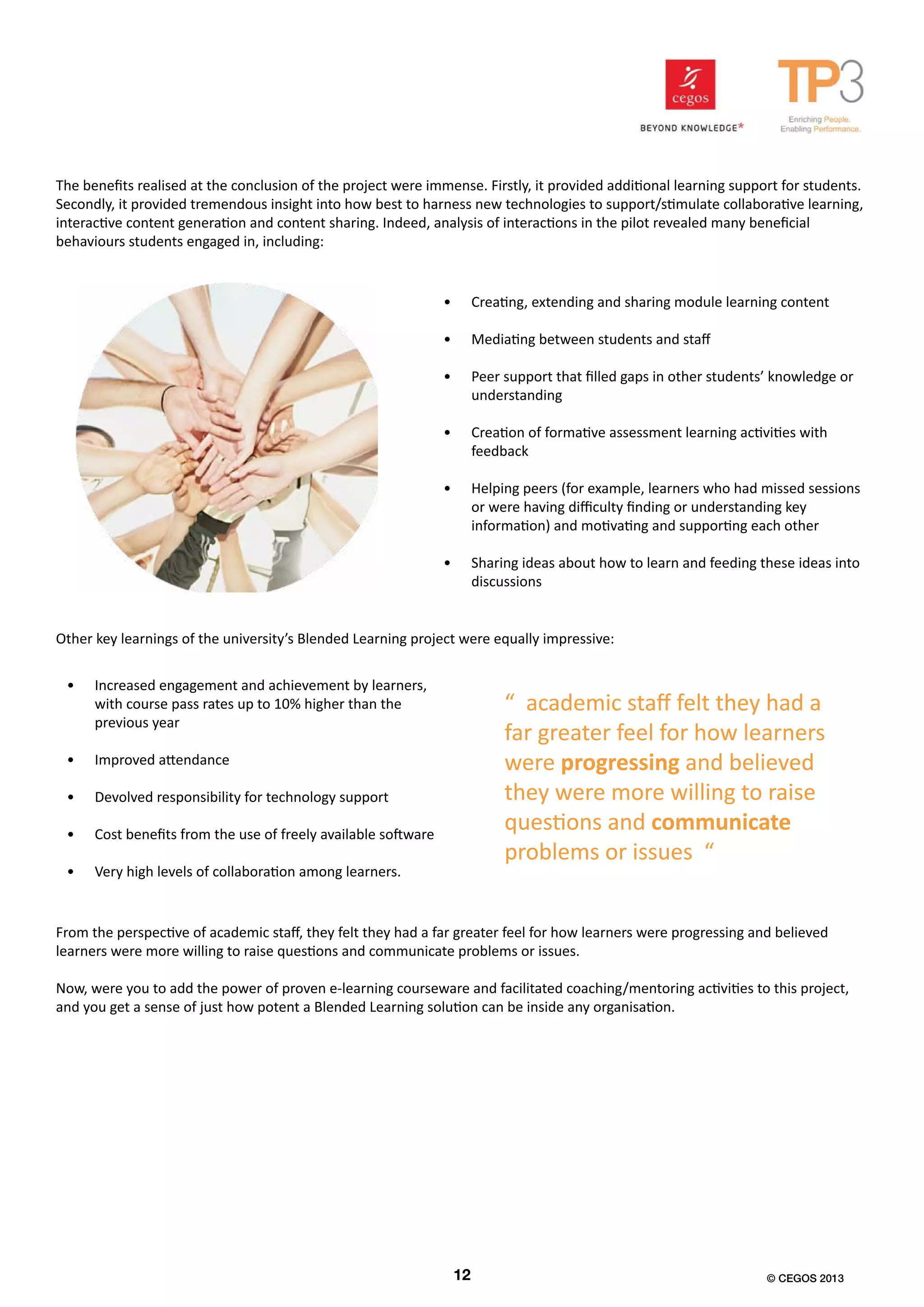 The benefits realised at the conclusion of the project were immense. Firstly, it provided additional learning support for students.
Secondly, it provided tremendous insight into how best to harness new technologies to support/stimulate collaborative learning,
interactive content generation and content sharing. Indeed, analysis of interactions in the pilot revealed many beneficial
behaviours students engaged in, including:
•	 Creating, extending and sharing module learning content
•	 Mediating between students and staff
•	 Peer support that filled gaps in other students’ knowledge or
understanding
•	 Creation of formative assessment learning activities with
feedback
•	 Helping peers (for example, learners who had missed sessions
or were having difficulty finding or understanding key
information) and motivating and supporting each other
•	 Sharing ideas about how to learn and feeding these ideas into
discussions
Other key learnings of the university’s Blended Learning project were equally impressive:
•	 Increased engagement and achievement by learners,
with course pass rates up to 10% higher than the
previous year
•	 Improved attendance
•	 Devolved responsibility for technology support
•	 Cost benefits from the use of freely available software
•	 Very high levels of collaboration among learners.
From the perspective of academic staff, they felt they had a far greater feel for how learners were progressing and believed
learners were more willing to raise questions and communicate problems or issues.
Now, were you to add the power of proven e-learning courseware and facilitated coaching/mentoring activities to this project,
and you get a sense of just how potent a Blended Learning solution can be inside any organisation.
“ academic staff felt they had a
far greater feel for how learners
were progressing and believed
they were more willing to raise
questions and communicate
problems or issues “
12 © CEGOS 2013
 