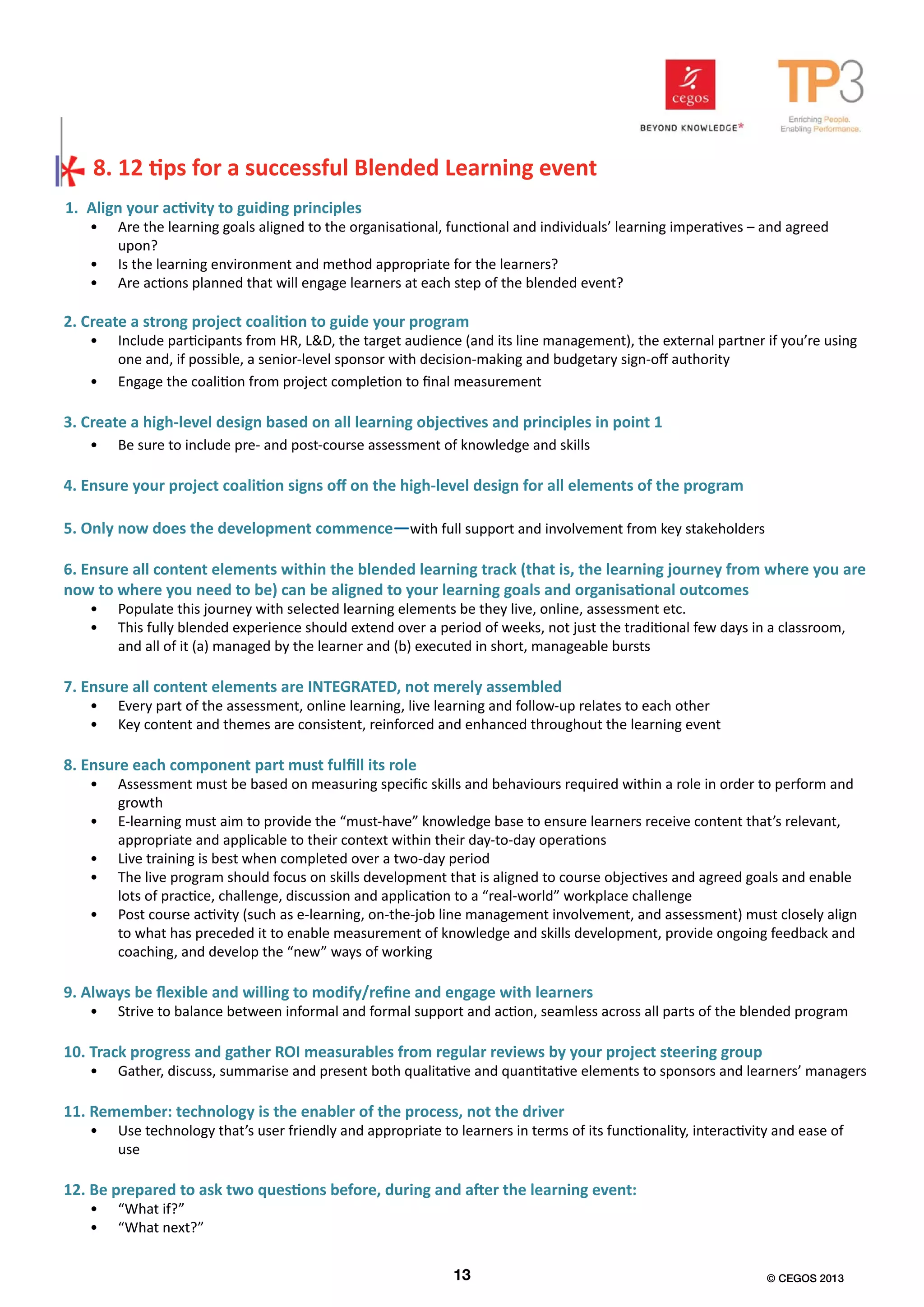 1. Align your activity to guiding principles
•	 Are the learning goals aligned to the organisational, functional and individuals’ learning imperatives – and agreed
upon?
•	 Is the learning environment and method appropriate for the learners?
•	 Are actions planned that will engage learners at each step of the blended event?
2. Create a strong project coalition to guide your program
•	 Include participants from HR, L&D, the target audience (and its line management), the external partner if you’re using
one and, if possible, a senior-level sponsor with decision-making and budgetary sign-off authority
•	 Engage the coalition from project completion to final measurement
3. Create a high-level design based on all learning objectives and principles in point 1
•	 Be sure to include pre- and post-course assessment of knowledge and skills
4. Ensure your project coalition signs off on the high-level design for all elements of the program
5. Only now does the development commence—with full support and involvement from key stakeholders
6. Ensure all content elements within the blended learning track (that is, the learning journey from where you are
now to where you need to be) can be aligned to your learning goals and organisational outcomes
•	 Populate this journey with selected learning elements be they live, online, assessment etc.
•	 This fully blended experience should extend over a period of weeks, not just the traditional few days in a classroom,
and all of it (a) managed by the learner and (b) executed in short, manageable bursts
7. Ensure all content elements are INTEGRATED, not merely assembled
•	 Every part of the assessment, online learning, live learning and follow-up relates to each other
•	 Key content and themes are consistent, reinforced and enhanced throughout the learning event
8. Ensure each component part must fulfill its role
•	 Assessment must be based on measuring specific skills and behaviours required within a role in order to perform and
growth
•	 E-learning must aim to provide the “must-have” knowledge base to ensure learners receive content that’s relevant,
appropriate and applicable to their context within their day-to-day operations
•	 Live training is best when completed over a two-day period
•	 The live program should focus on skills development that is aligned to course objectives and agreed goals and enable
lots of practice, challenge, discussion and application to a “real-world” workplace challenge
•	 Post course activity (such as e-learning, on-the-job line management involvement, and assessment) must closely align
to what has preceded it to enable measurement of knowledge and skills development, provide ongoing feedback and
coaching, and develop the “new” ways of working
9. Always be flexible and willing to modify/refine and engage with learners
•	 Strive to balance between informal and formal support and action, seamless across all parts of the blended program
10. Track progress and gather ROI measurables from regular reviews by your project steering group
•	 Gather, discuss, summarise and present both qualitative and quantitative elements to sponsors and learners’ managers
11. Remember: technology is the enabler of the process, not the driver
•	 Use technology that’s user friendly and appropriate to learners in terms of its functionality, interactivity and ease of
use
12. Be prepared to ask two questions before, during and after the learning event:
•	 “What if?”
•	 “What next?”
8. 12 tips for a successful Blended Learning event
13 © CEGOS 2013
 
