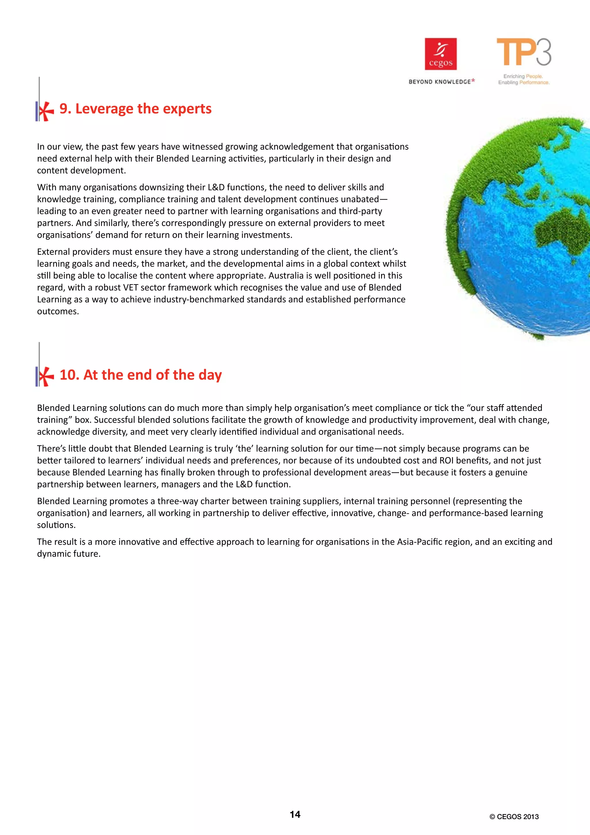 In our view, the past few years have witnessed growing acknowledgement that organisations
need external help with their Blended Learning activities, particularly in their design and
content development.
With many organisations downsizing their L&D functions, the need to deliver skills and
knowledge training, compliance training and talent development continues unabated—
leading to an even greater need to partner with learning organisations and third-party
partners. And similarly, there’s correspondingly pressure on external providers to meet
organisations’ demand for return on their learning investments.
External providers must ensure they have a strong understanding of the client, the client’s
learning goals and needs, the market, and the developmental aims in a global context whilst
still being able to localise the content where appropriate. Australia is well positioned in this
regard, with a robust VET sector framework which recognises the value and use of Blended
Learning as a way to achieve industry-benchmarked standards and established performance
outcomes.
9. Leverage the experts
Blended Learning solutions can do much more than simply help organisation’s meet compliance or tick the “our staff attended
training” box. Successful blended solutions facilitate the growth of knowledge and productivity improvement, deal with change,
acknowledge diversity, and meet very clearly identified individual and organisational needs.
There’s little doubt that Blended Learning is truly ‘the’ learning solution for our time—not simply because programs can be
better tailored to learners’ individual needs and preferences, nor because of its undoubted cost and ROI benefits, and not just
because Blended Learning has finally broken through to professional development areas—but because it fosters a genuine
partnership between learners, managers and the L&D function.
Blended Learning promotes a three-way charter between training suppliers, internal training personnel (representing the
organisation) and learners, all working in partnership to deliver effective, innovative, change- and performance-based learning
solutions.
The result is a more innovative and effective approach to learning for organisations in the Asia-Pacific region, and an exciting and
dynamic future.
10. At the end of the day
14 © CEGOS 2013
 