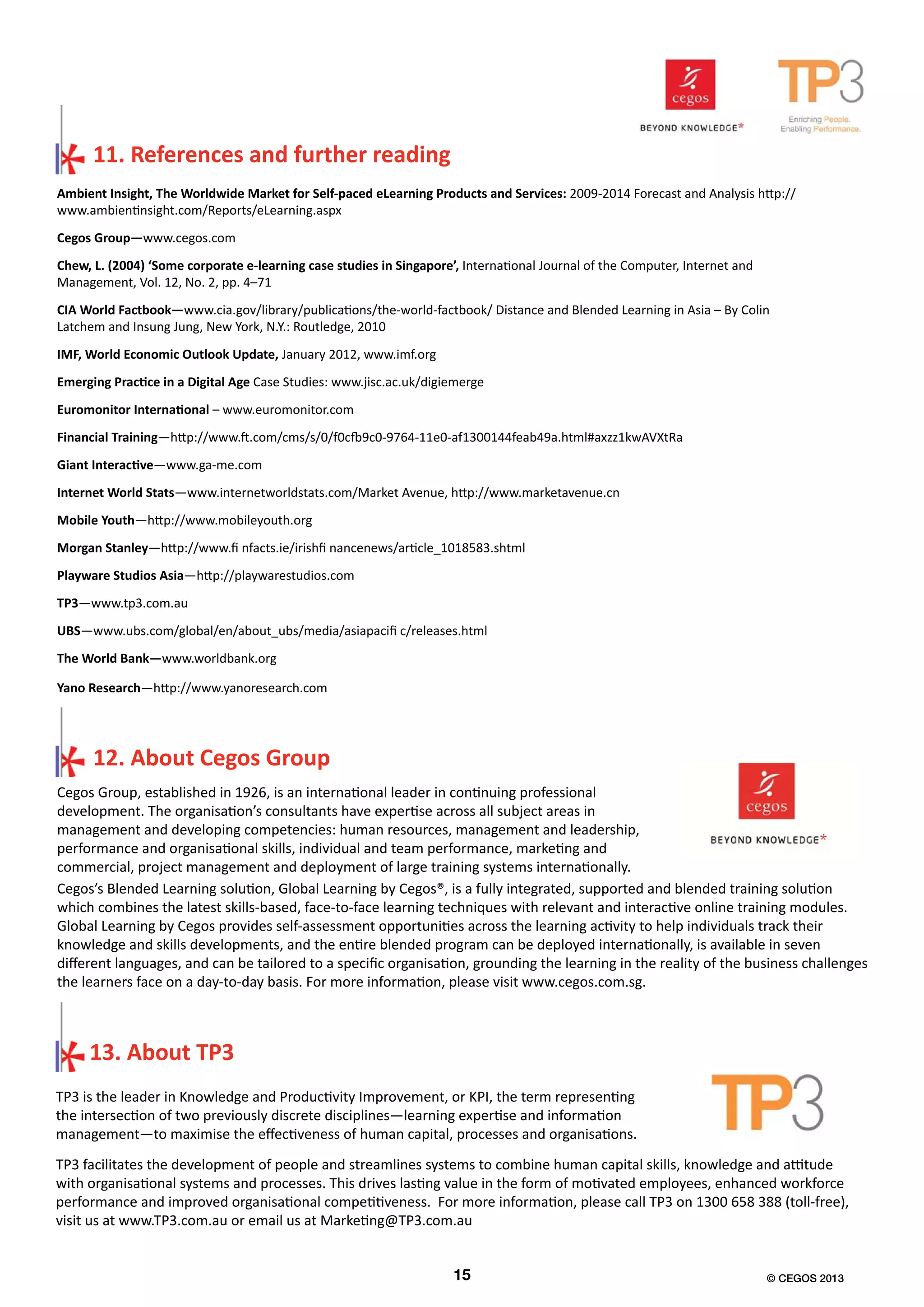 Ambient Insight, The Worldwide Market for Self-paced eLearning Products and Services: 2009-2014 Forecast and Analysis http://
www.ambientinsight.com/Reports/eLearning.aspx
Cegos Group—www.cegos.com
Chew, L. (2004) ‘Some corporate e-learning case studies in Singapore’, International Journal of the Computer, Internet and
Management, Vol. 12, No. 2, pp. 4–71
CIA World Factbook—www.cia.gov/library/publications/the-world-factbook/ Distance and Blended Learning in Asia – By Colin
Latchem and Insung Jung, New York, N.Y.: Routledge, 2010
IMF, World Economic Outlook Update, January 2012, www.imf.org
Emerging Practice in a Digital Age Case Studies: www.jisc.ac.uk/digiemerge
Euromonitor International – www.euromonitor.com
Financial Training—http://www.ft.com/cms/s/0/f0cfb9c0-9764-11e0-af1300144feab49a.html#axzz1kwAVXtRa
Giant Interactive—www.ga-me.com
Internet World Stats—www.internetworldstats.com/Market Avenue, http://www.marketavenue.cn
Mobile Youth—http://www.mobileyouth.org
Morgan Stanley—http://www.fi nfacts.ie/irishfi nancenews/article_1018583.shtml
Playware Studios Asia—http://playwarestudios.com
TP3—www.tp3.com.au
UBS—www.ubs.com/global/en/about_ubs/media/asiapacifi c/releases.html
The World Bank—www.worldbank.org
Yano Research—http://www.yanoresearch.com
Cegos Group, established in 1926, is an international leader in continuing professional
development. The organisation’s consultants have expertise across all subject areas in
management and developing competencies: human resources, management and leadership,
performance and organisational skills, individual and team performance, marketing and
commercial, project management and deployment of large training systems internationally.
TP3 is the leader in Knowledge and Productivity Improvement, or KPI, the term representing
the intersection of two previously discrete disciplines―learning expertise and information
management―to maximise the effectiveness of human capital, processes and organisations.
11. References and further reading
Cegos’s Blended Learning solution, Global Learning by Cegos®, is a fully integrated, supported and blended training solution
which combines the latest skills-based, face-to-face learning techniques with relevant and interactive online training modules.
Global Learning by Cegos provides self-assessment opportunities across the learning activity to help individuals track their
knowledge and skills developments, and the entire blended program can be deployed internationally, is available in seven
different languages, and can be tailored to a specific organisation, grounding the learning in the reality of the business challenges
the learners face on a day-to-day basis. For more information, please visit www.cegos.com.sg.
TP3 facilitates the development of people and streamlines systems to combine human capital skills, knowledge and attitude
with organisational systems and processes. This drives lasting value in the form of motivated employees, enhanced workforce
performance and improved organisational competitiveness. For more information, please call TP3 on 1300 658 388 (toll-free),
visit us at www.TP3.com.au or email us at Marketing@TP3.com.au
15 © CEGOS 2013
12. About Cegos Group
13. About TP3
 
