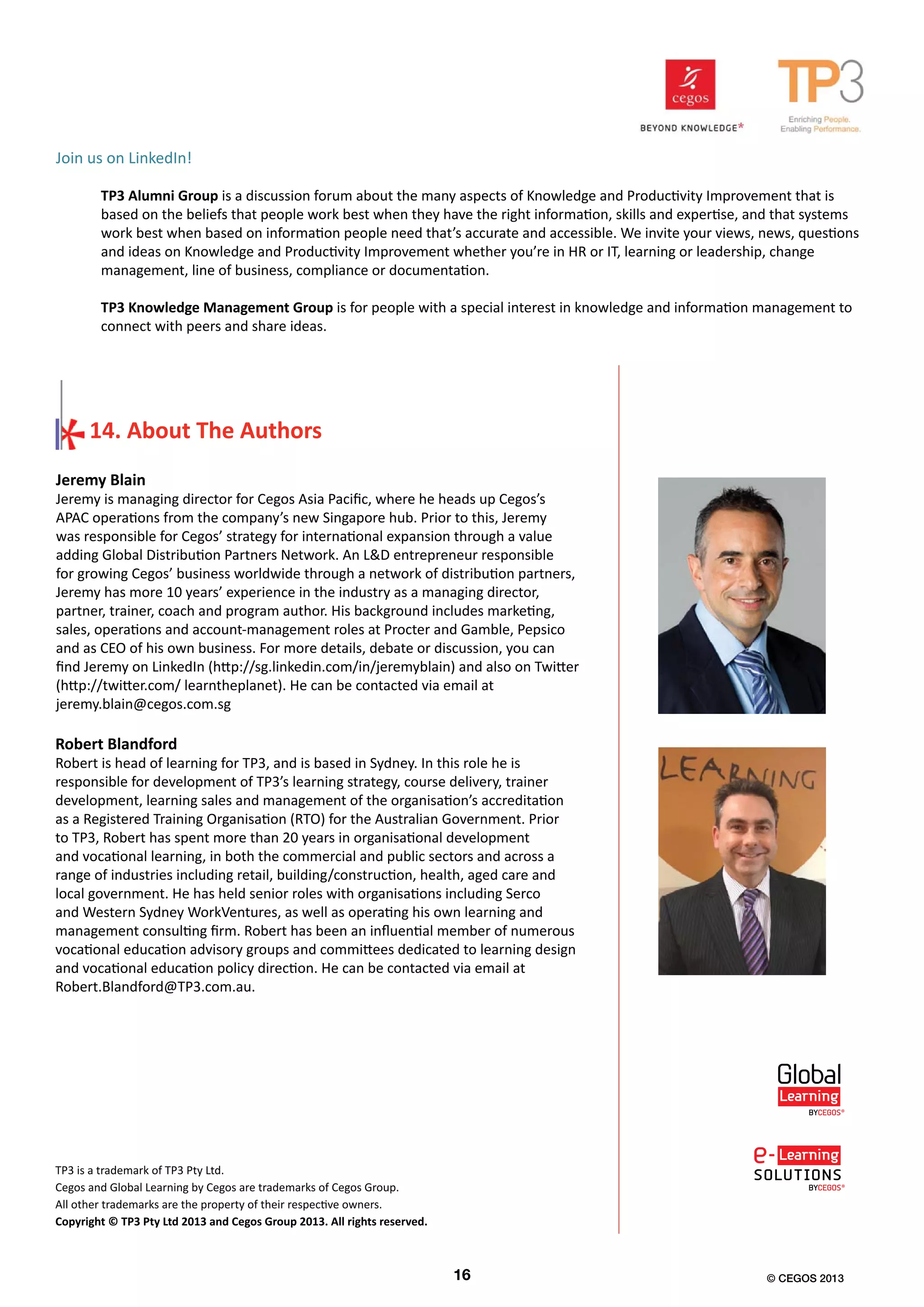 Jeremy Blain
Jeremy is managing director for Cegos Asia Pacific, where he heads up Cegos’s
APAC operations from the company’s new Singapore hub. Prior to this, Jeremy
was responsible for Cegos’ strategy for international expansion through a value
adding Global Distribution Partners Network. An L&D entrepreneur responsible
for growing Cegos’ business worldwide through a network of distribution partners,
Jeremy has more 10 years’ experience in the industry as a managing director,
partner, trainer, coach and program author. His background includes marketing,
sales, operations and account-management roles at Procter and Gamble, Pepsico
and as CEO of his own business. For more details, debate or discussion, you can
find Jeremy on LinkedIn (http://sg.linkedin.com/in/jeremyblain) and also on Twitter
(http://twitter.com/ learntheplanet). He can be contacted via email at
jeremy.blain@cegos.com.sg
Robert Blandford
Robert is head of learning for TP3, and is based in Sydney. In this role he is
responsible for development of TP3’s learning strategy, course delivery, trainer
development, learning sales and management of the organisation’s accreditation
as a Registered Training Organisation (RTO) for the Australian Government. Prior
to TP3, Robert has spent more than 20 years in organisational development
and vocational learning, in both the commercial and public sectors and across a
range of industries including retail, building/construction, health, aged care and
local government. He has held senior roles with organisations including Serco
and Western Sydney WorkVentures, as well as operating his own learning and
management consulting firm. Robert has been an influential member of numerous
vocational education advisory groups and committees dedicated to learning design
and vocational education policy direction. He can be contacted via email at
Robert.Blandford@TP3.com.au.
TP3 is a trademark of TP3 Pty Ltd.
Cegos and Global Learning by Cegos are trademarks of Cegos Group.
All other trademarks are the property of their respective owners.
Copyright © TP3 Pty Ltd 2013 and Cegos Group 2013. All rights reserved.
Join us on LinkedIn!
TP3 Alumni Group is a discussion forum about the many aspects of Knowledge and Productivity Improvement that is
based on the beliefs that people work best when they have the right information, skills and expertise, and that systems
work best when based on information people need that’s accurate and accessible. We invite your views, news, questions
and ideas on Knowledge and Productivity Improvement whether you’re in HR or IT, learning or leadership, change
management, line of business, compliance or documentation.
TP3 Knowledge Management Group is for people with a special interest in knowledge and information management to
connect with peers and share ideas.
16 © CEGOS 2013
14. About The Authors
 