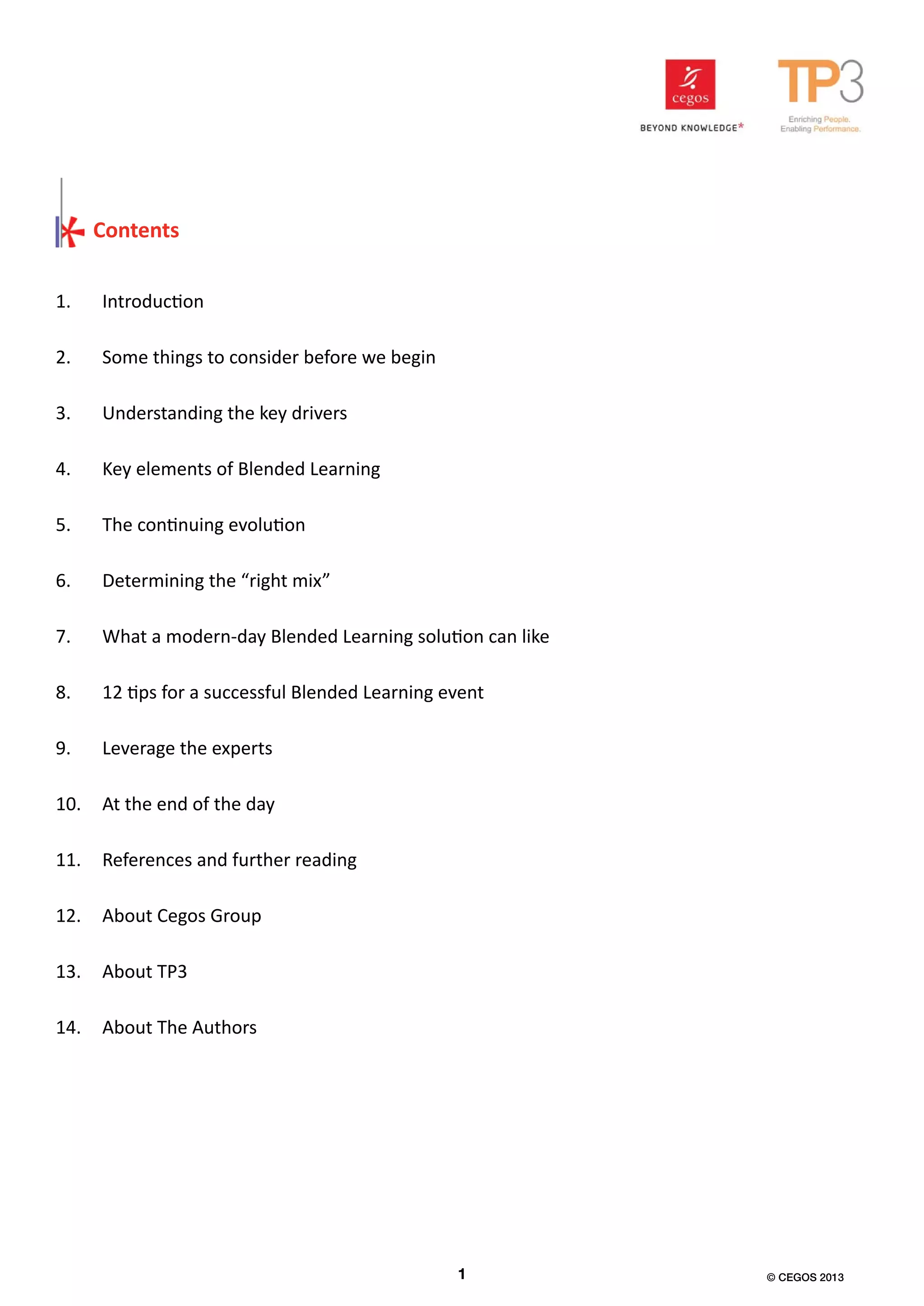 Contents
1.	 Introduction
2.	 Some things to consider before we begin
3.	 Understanding the key drivers
4.	 Key elements of Blended Learning
5.	 The continuing evolution
6.	 Determining the “right mix”
7.	 What a modern-day Blended Learning solution can like
8.	 12 tips for a successful Blended Learning event
9.	 Leverage the experts
10.	 At the end of the day
11.	 References and further reading
12.	 About Cegos Group
13.	 About TP3
14.	 About The Authors
1 © CEGOS 2013
 