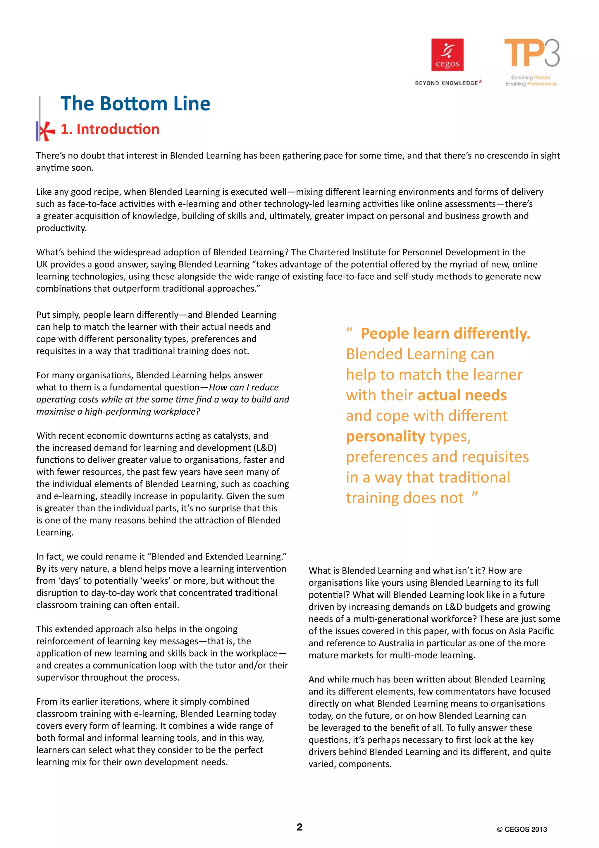 There’s no doubt that interest in Blended Learning has been gathering pace for some time, and that there’s no crescendo in sight
anytime soon.
Like any good recipe, when Blended Learning is executed well—mixing different learning environments and forms of delivery
such as face-to-face activities with e-learning and other technology-led learning activities like online assessments—there’s
a greater acquisition of knowledge, building of skills and, ultimately, greater impact on personal and business growth and
productivity.
What’s behind the widespread adoption of Blended Learning? The Chartered Institute for Personnel Development in the
UK provides a good answer, saying Blended Learning “takes advantage of the potential offered by the myriad of new, online
learning technologies, using these alongside the wide range of existing face-to-face and self-study methods to generate new
combinations that outperform traditional approaches.”
Put simply, people learn differently—and Blended Learning
can help to match the learner with their actual needs and
cope with different personality types, preferences and
requisites in a way that traditional training does not.
For many organisations, Blended Learning helps answer
what to them is a fundamental question—How can I reduce
operating costs while at the same time find a way to build and
maximise a high-performing workplace?
With recent economic downturns acting as catalysts, and
the increased demand for learning and development (L&D)
functions to deliver greater value to organisations, faster and
with fewer resources, the past few years have seen many of
the individual elements of Blended Learning, such as coaching
and e-learning, steadily increase in popularity. Given the sum
is greater than the individual parts, it’s no surprise that this
is one of the many reasons behind the attraction of Blended
Learning.
In fact, we could rename it “Blended and Extended Learning.”
By its very nature, a blend helps move a learning intervention
from ‘days’ to potentially ‘weeks’ or more, but without the
disruption to day-to-day work that concentrated traditional
classroom training can often entail.
This extended approach also helps in the ongoing
reinforcement of learning key messages—that is, the
application of new learning and skills back in the workplace—
and creates a communication loop with the tutor and/or their
supervisor throughout the process.
From its earlier iterations, where it simply combined
classroom training with e-learning, Blended Learning today
covers every form of learning. It combines a wide range of
both formal and informal learning tools, and in this way,
learners can select what they consider to be the perfect
learning mix for their own development needs.
What is Blended Learning and what isn’t it? How are
organisations like yours using Blended Learning to its full
potential? What will Blended Learning look like in a future
driven by increasing demands on L&D budgets and growing
needs of a multi-generational workforce? These are just some
of the issues covered in this paper, with focus on Asia Pacific
and reference to Australia in particular as one of the more
mature markets for multi-mode learning.
And while much has been written about Blended Learning
and its different elements, few commentators have focused
directly on what Blended Learning means to organisations
today, on the future, or on how Blended Learning can
be leveraged to the benefit of all. To fully answer these
questions, it’s perhaps necessary to first look at the key
drivers behind Blended Learning and its different, and quite
varied, components.
The Bottom Line
1. Introduction
1
“ People learn differently.
Blended Learning can
help to match the learner
with their actual needs
and cope with different
personality types,
preferences and requisites
in a way that traditional
training does not ”
2 © CEGOS 2013
 