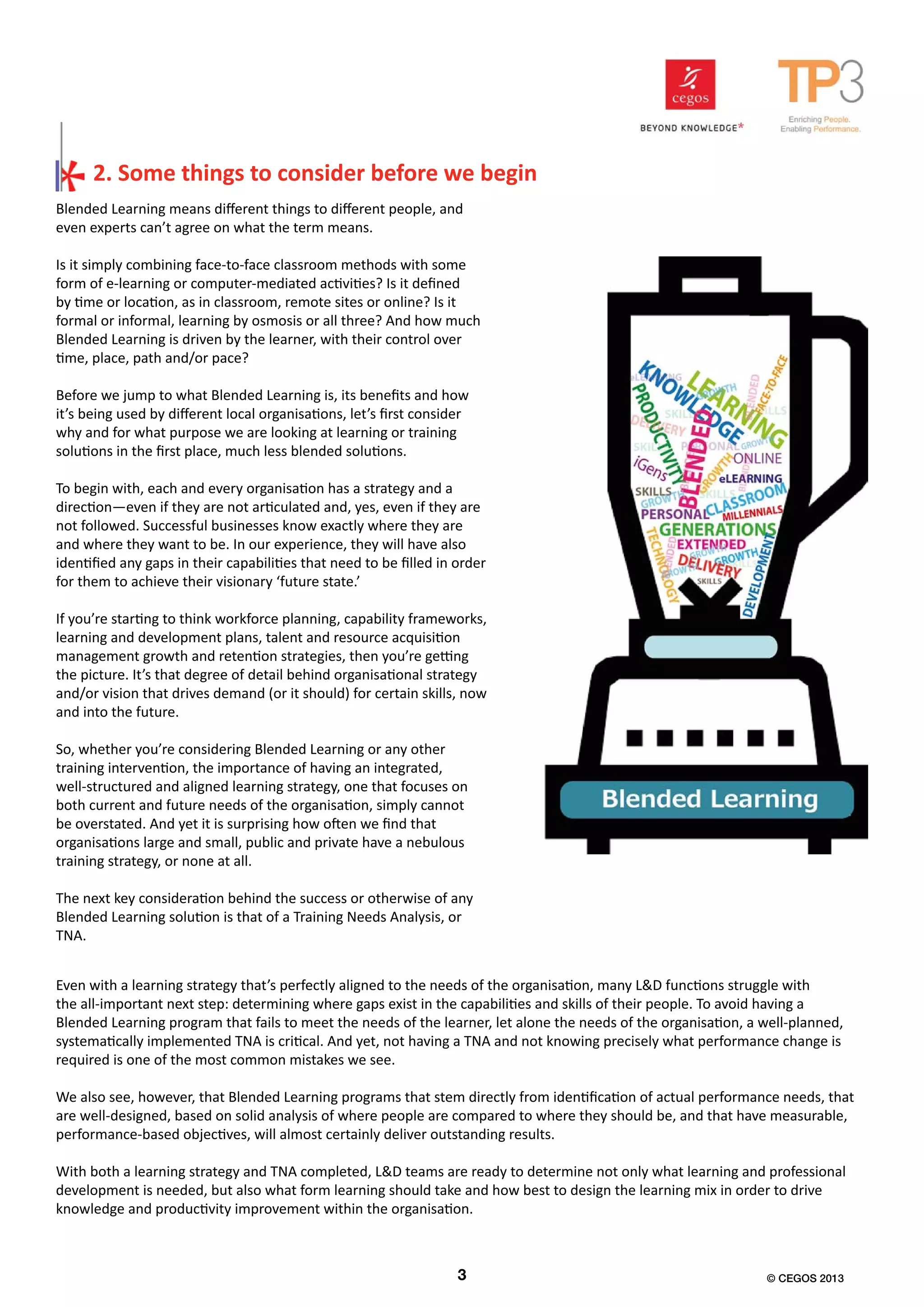 Blended Learning means different things to different people, and
even experts can’t agree on what the term means.
Is it simply combining face-to-face classroom methods with some
form of e-learning or computer-mediated activities? Is it defined
by time or location, as in classroom, remote sites or online? Is it
formal or informal, learning by osmosis or all three? And how much
Blended Learning is driven by the learner, with their control over
time, place, path and/or pace?
Before we jump to what Blended Learning is, its benefits and how
it’s being used by different local organisations, let’s first consider
why and for what purpose we are looking at learning or training
solutions in the first place, much less blended solutions.
To begin with, each and every organisation has a strategy and a
direction—even if they are not articulated and, yes, even if they are
not followed. Successful businesses know exactly where they are
and where they want to be. In our experience, they will have also
identified any gaps in their capabilities that need to be filled in order
for them to achieve their visionary ‘future state.’
If you’re starting to think workforce planning, capability frameworks,
learning and development plans, talent and resource acquisition
management growth and retention strategies, then you’re getting
the picture. It’s that degree of detail behind organisational strategy
and/or vision that drives demand (or it should) for certain skills, now
and into the future.
So, whether you’re considering Blended Learning or any other
training intervention, the importance of having an integrated,
well-structured and aligned learning strategy, one that focuses on
both current and future needs of the organisation, simply cannot
be overstated. And yet it is surprising how often we find that
organisations large and small, public and private have a nebulous
training strategy, or none at all.
The next key consideration behind the success or otherwise of any
Blended Learning solution is that of a Training Needs Analysis, or
TNA.
Even with a learning strategy that’s perfectly aligned to the needs of the organisation, many L&D functions struggle with
the all-important next step: determining where gaps exist in the capabilities and skills of their people. To avoid having a
Blended Learning program that fails to meet the needs of the learner, let alone the needs of the organisation, a well-planned,
systematically implemented TNA is critical. And yet, not having a TNA and not knowing precisely what performance change is
required is one of the most common mistakes we see.
We also see, however, that Blended Learning programs that stem directly from identification of actual performance needs, that
are well-designed, based on solid analysis of where people are compared to where they should be, and that have measurable,
performance-based objectives, will almost certainly deliver outstanding results.
With both a learning strategy and TNA completed, L&D teams are ready to determine not only what learning and professional
development is needed, but also what form learning should take and how best to design the learning mix in order to drive
knowledge and productivity improvement within the organisation.
2. Some things to consider before we begin
2 3 © CEGOS 2013
 