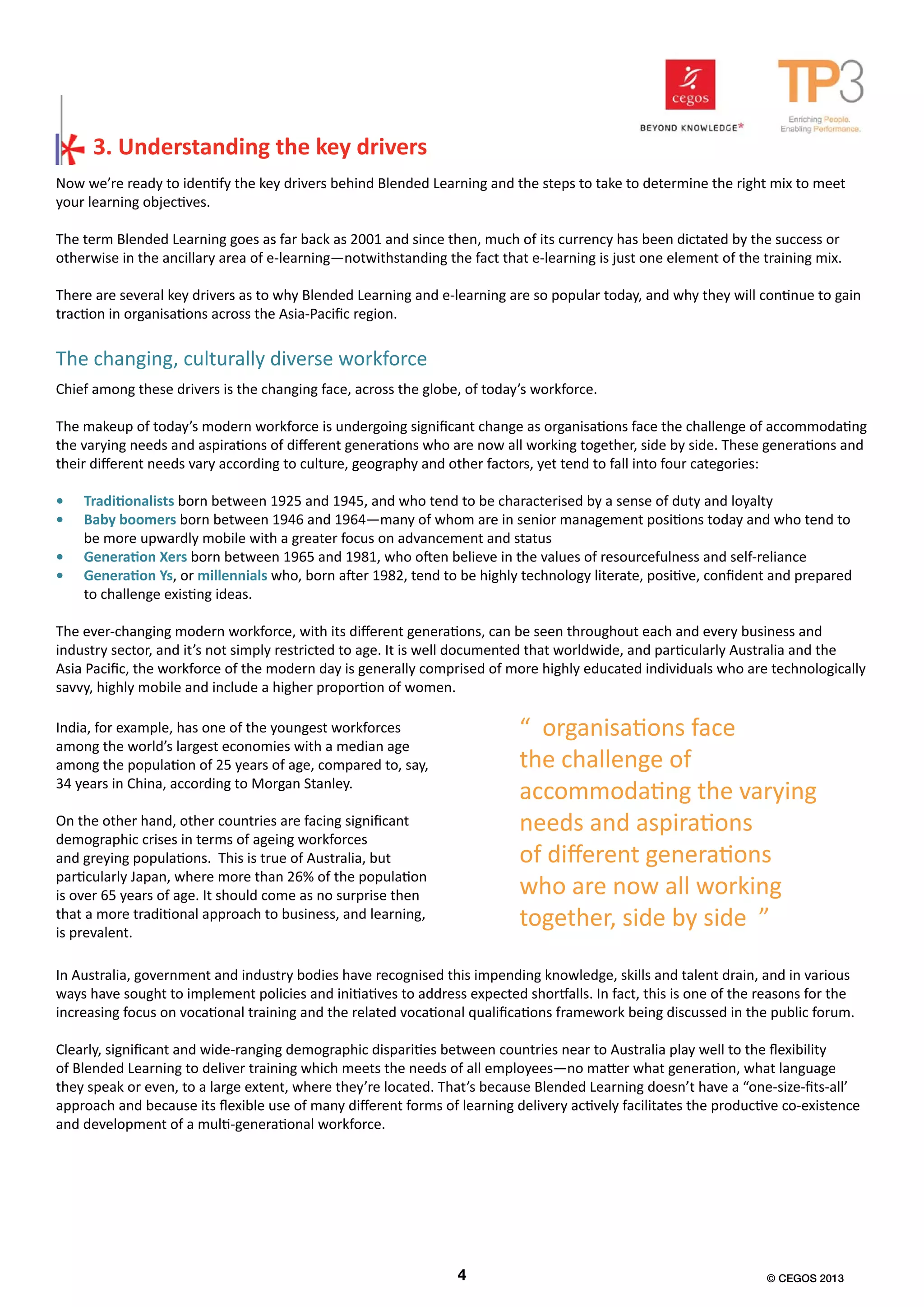 Now we’re ready to identify the key drivers behind Blended Learning and the steps to take to determine the right mix to meet
your learning objectives.
The term Blended Learning goes as far back as 2001 and since then, much of its currency has been dictated by the success or
otherwise in the ancillary area of e-learning—notwithstanding the fact that e-learning is just one element of the training mix.
There are several key drivers as to why Blended Learning and e-learning are so popular today, and why they will continue to gain
traction in organisations across the Asia-Pacific region.
Chief among these drivers is the changing face, across the globe, of today’s workforce.
The makeup of today’s modern workforce is undergoing significant change as organisations face the challenge of accommodating
the varying needs and aspirations of different generations who are now all working together, side by side. These generations and
their different needs vary according to culture, geography and other factors, yet tend to fall into four categories:
•	 Traditionalists born between 1925 and 1945, and who tend to be characterised by a sense of duty and loyalty
•	 Baby boomers born between 1946 and 1964—many of whom are in senior management positions today and who tend to
be more upwardly mobile with a greater focus on advancement and status
•	 Generation Xers born between 1965 and 1981, who often believe in the values of resourcefulness and self-reliance
•	 Generation Ys, or millennials who, born after 1982, tend to be highly technology literate, positive, confident and prepared
to challenge existing ideas.
The ever-changing modern workforce, with its different generations, can be seen throughout each and every business and
industry sector, and it’s not simply restricted to age. It is well documented that worldwide, and particularly Australia and the
Asia Pacific, the workforce of the modern day is generally comprised of more highly educated individuals who are technologically
savvy, highly mobile and include a higher proportion of women.
3. Understanding the key drivers
The changing, culturally diverse workforce
India, for example, has one of the youngest workforces
among the world’s largest economies with a median age
among the population of 25 years of age, compared to, say,
34 years in China, according to Morgan Stanley.
On the other hand, other countries are facing significant
demographic crises in terms of ageing workforces
and greying populations. This is true of Australia, but
particularly Japan, where more than 26% of the population
is over 65 years of age. It should come as no surprise then
that a more traditional approach to business, and learning,
is prevalent.
In Australia, government and industry bodies have recognised this impending knowledge, skills and talent drain, and in various
ways have sought to implement policies and initiatives to address expected shortfalls. In fact, this is one of the reasons for the
increasing focus on vocational training and the related vocational qualifications framework being discussed in the public forum.
Clearly, significant and wide-ranging demographic disparities between countries near to Australia play well to the flexibility
of Blended Learning to deliver training which meets the needs of all employees—no matter what generation, what language
they speak or even, to a large extent, where they’re located. That’s because Blended Learning doesn’t have a “one-size-fits-all’
approach and because its flexible use of many different forms of learning delivery actively facilitates the productive co-existence
and development of a multi-generational workforce.
“ organisations face
the challenge of
accommodating the varying
needs and aspirations
of different generations
who are now all working
together, side by side ”
4 © CEGOS 2013
 