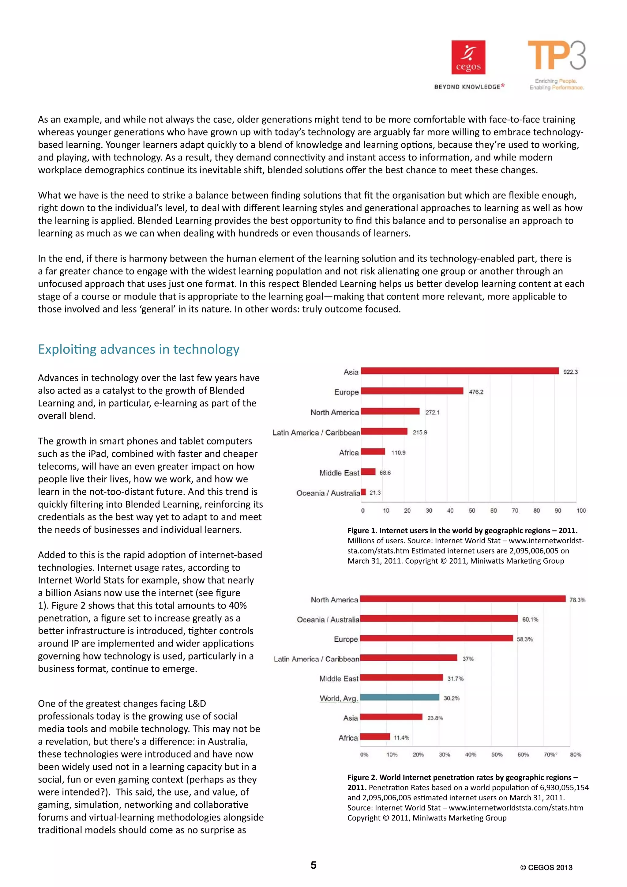 As an example, and while not always the case, older generations might tend to be more comfortable with face-to-face training
whereas younger generations who have grown up with today’s technology are arguably far more willing to embrace technology-
based learning. Younger learners adapt quickly to a blend of knowledge and learning options, because they’re used to working,
and playing, with technology. As a result, they demand connectivity and instant access to information, and while modern
workplace demographics continue its inevitable shift, blended solutions offer the best chance to meet these changes.
What we have is the need to strike a balance between finding solutions that fit the organisation but which are flexible enough,
right down to the individual’s level, to deal with different learning styles and generational approaches to learning as well as how
the learning is applied. Blended Learning provides the best opportunity to find this balance and to personalise an approach to
learning as much as we can when dealing with hundreds or even thousands of learners.
In the end, if there is harmony between the human element of the learning solution and its technology-enabled part, there is
a far greater chance to engage with the widest learning population and not risk alienating one group or another through an
unfocused approach that uses just one format. In this respect Blended Learning helps us better develop learning content at each
stage of a course or module that is appropriate to the learning goal—making that content more relevant, more applicable to
those involved and less ‘general’ in its nature. In other words: truly outcome focused.
Advances in technology over the last few years have
also acted as a catalyst to the growth of Blended
Learning and, in particular, e-learning as part of the
overall blend.
The growth in smart phones and tablet computers
such as the iPad, combined with faster and cheaper
telecoms, will have an even greater impact on how
people live their lives, how we work, and how we
learn in the not-too-distant future. And this trend is
quickly filtering into Blended Learning, reinforcing its
credentials as the best way yet to adapt to and meet
the needs of businesses and individual learners.
Added to this is the rapid adoption of internet-based
technologies. Internet usage rates, according to
Internet World Stats for example, show that nearly
a billion Asians now use the internet (see figure
1). Figure 2 shows that this total amounts to 40%
penetration, a figure set to increase greatly as a
better infrastructure is introduced, tighter controls
around IP are implemented and wider applications
governing how technology is used, particularly in a
business format, continue to emerge.
Exploiting advances in technology
Figure 1. Internet users in the world by geographic regions – 2011.
Millions of users. Source: Internet World Stat – www.internetworldst-
sta.com/stats.htm Estimated internet users are 2,095,006,005 on
March 31, 2011. Copyright © 2011, Miniwatts Marketing Group
One of the greatest changes facing L&D
professionals today is the growing use of social
media tools and mobile technology. This may not be
a revelation, but there’s a difference: in Australia,
these technologies were introduced and have now
been widely used not in a learning capacity but in a
social, fun or even gaming context (perhaps as they
were intended?). This said, the use, and value, of
gaming, simulation, networking and collaborative
forums and virtual-learning methodologies alongside
traditional models should come as no surprise as
Figure 2. World Internet penetration rates by geographic regions –
2011. Penetration Rates based on a world population of 6,930,055,154
and 2,095,006,005 estimated internet users on March 31, 2011.
Source: Internet World Stat – www.internetworldststa.com/stats.htm
Copyright © 2011, Miniwatts Marketing Group
5 © CEGOS 2013
 