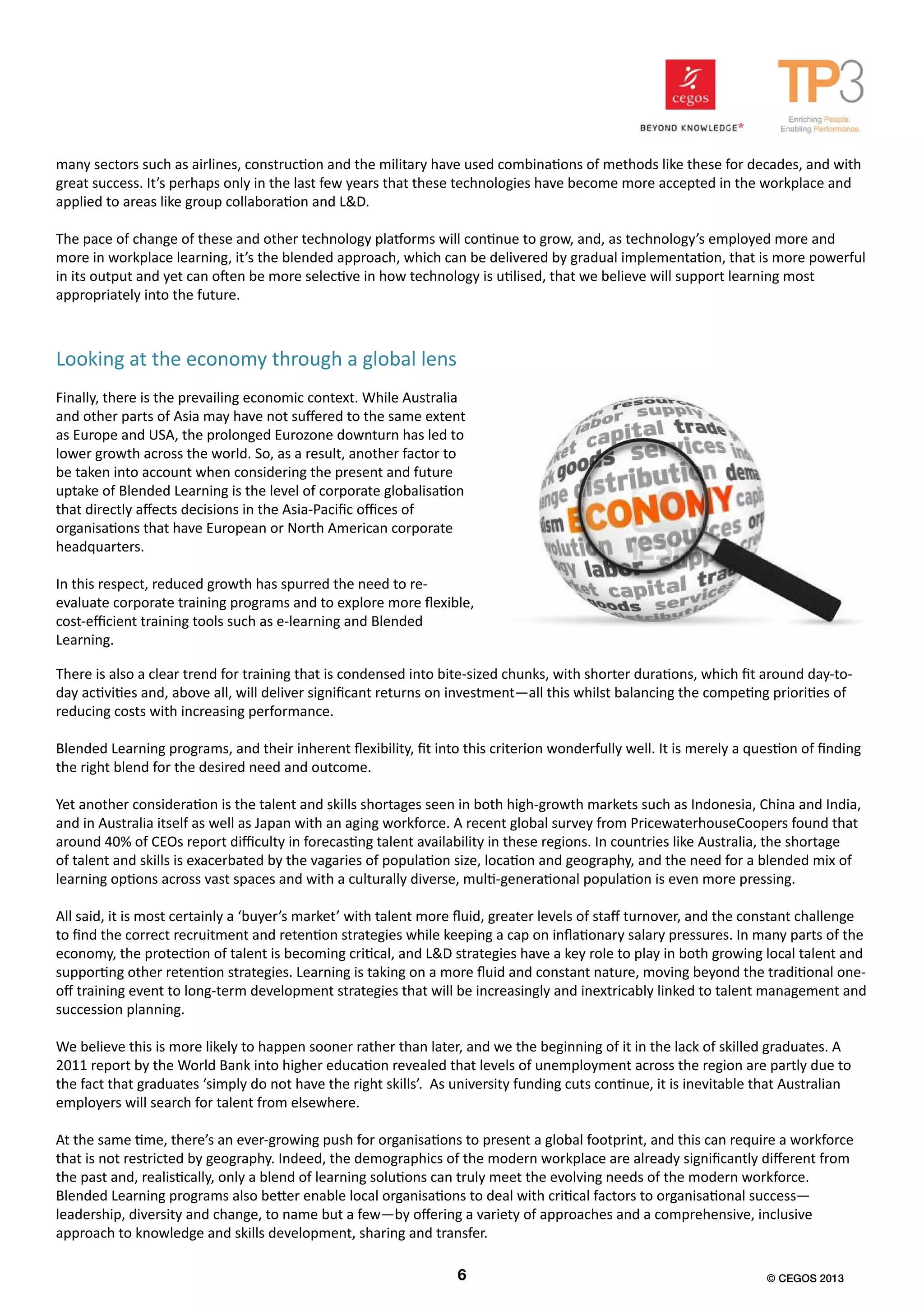 many sectors such as airlines, construction and the military have used combinations of methods like these for decades, and with
great success. It’s perhaps only in the last few years that these technologies have become more accepted in the workplace and
applied to areas like group collaboration and L&D.
The pace of change of these and other technology platforms will continue to grow, and, as technology’s employed more and
more in workplace learning, it’s the blended approach, which can be delivered by gradual implementation, that is more powerful
in its output and yet can often be more selective in how technology is utilised, that we believe will support learning most
appropriately into the future.
Finally, there is the prevailing economic context. While Australia
and other parts of Asia may have not suffered to the same extent
as Europe and USA, the prolonged Eurozone downturn has led to
lower growth across the world. So, as a result, another factor to
be taken into account when considering the present and future
uptake of Blended Learning is the level of corporate globalisation
that directly affects decisions in the Asia-Pacific offices of
organisations that have European or North American corporate
headquarters.
In this respect, reduced growth has spurred the need to re-
evaluate corporate training programs and to explore more flexible,
cost-efficient training tools such as e-learning and Blended
Learning.
There is also a clear trend for training that is condensed into bite-sized chunks, with shorter durations, which fit around day-to-
day activities and, above all, will deliver significant returns on investment—all this whilst balancing the competing priorities of
reducing costs with increasing performance.
Blended Learning programs, and their inherent flexibility, fit into this criterion wonderfully well. It is merely a question of finding
the right blend for the desired need and outcome.
Yet another consideration is the talent and skills shortages seen in both high-growth markets such as Indonesia, China and India,
and in Australia itself as well as Japan with an aging workforce. A recent global survey from PricewaterhouseCoopers found that
around 40% of CEOs report difficulty in forecasting talent availability in these regions. In countries like Australia, the shortage
of talent and skills is exacerbated by the vagaries of population size, location and geography, and the need for a blended mix of
learning options across vast spaces and with a culturally diverse, multi-generational population is even more pressing.
All said, it is most certainly a ‘buyer’s market’ with talent more fluid, greater levels of staff turnover, and the constant challenge
to find the correct recruitment and retention strategies while keeping a cap on inflationary salary pressures. In many parts of the
economy, the protection of talent is becoming critical, and L&D strategies have a key role to play in both growing local talent and
supporting other retention strategies. Learning is taking on a more fluid and constant nature, moving beyond the traditional one-
off training event to long-term development strategies that will be increasingly and inextricably linked to talent management and
succession planning.
We believe this is more likely to happen sooner rather than later, and we the beginning of it in the lack of skilled graduates. A
2011 report by the World Bank into higher education revealed that levels of unemployment across the region are partly due to
the fact that graduates ‘simply do not have the right skills’. As university funding cuts continue, it is inevitable that Australian
employers will search for talent from elsewhere.
At the same time, there’s an ever-growing push for organisations to present a global footprint, and this can require a workforce
that is not restricted by geography. Indeed, the demographics of the modern workplace are already significantly different from
the past and, realistically, only a blend of learning solutions can truly meet the evolving needs of the modern workforce.
Blended Learning programs also better enable local organisations to deal with critical factors to organisational success—
leadership, diversity and change, to name but a few—by offering a variety of approaches and a comprehensive, inclusive
approach to knowledge and skills development, sharing and transfer.
6 © CEGOS 2013
Looking at the economy through a global lens
 