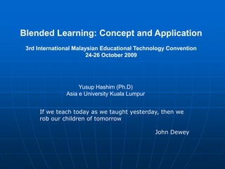 Blended Learning: Concept and Application
 3rd International Malaysian Educational Technology Convention
                        24-26 October 2009




                    Yusup Hashim (Ph.D)
               Asia e University Kuala Lumpur


      If we teach today as we taught yesterday, then we
      rob our children of tomorrow

                                                John Dewey
 