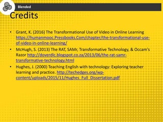 Credits
• Grant, K. (2016) The Transformational Use of Video in Online Learning
https://humanmooc.Pressbooks.Com/chapter/the-transformational-use-
of-video-in-online-learning/
• McHugh, S. (2013) The RAT, SAMr, Transformative Technology, & Occam's
Razor http://doverdlc.blogspot.co.za/2013/06/the-rat-samr-
transformative-technology.html
• Hughes, J. (2000) Teaching English with technology: Exploring teacher
learning and practice. http://techedges.org/wp-
content/uploads/2015/11/Hughes_Full_Dissertation.pdf
 