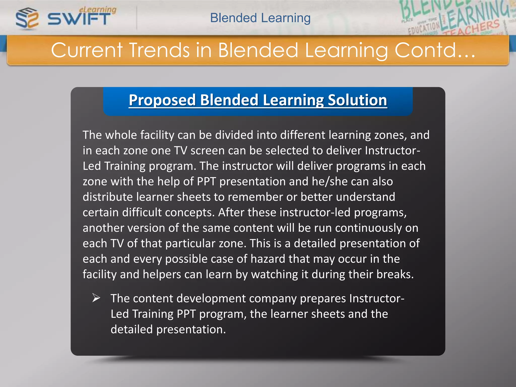 Blended Learning 
Current Trends in Blended Learning Contd… 
Proposed Blended Learning Solution 
The whole facility can be divided into different learning zones, and 
in each zone one TV screen can be selected to deliver Instructor- 
Led Training program. The instructor will deliver programs in each 
zone with the help of PPT presentation and he/she can also 
distribute learner sheets to remember or better understand 
certain difficult concepts. After these instructor-led programs, 
another version of the same content will be run continuously on 
each TV of that particular zone. This is a detailed presentation of 
each and every possible case of hazard that may occur in the 
facility and helpers can learn by watching it during their breaks. 
 The content development company prepares Instructor- 
Led Training PPT program, the learner sheets and the 
detailed presentation. 
 