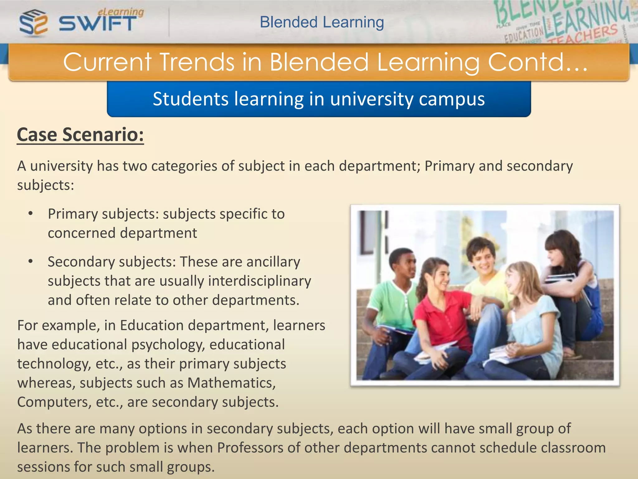Blended Learning 
Current Trends in Blended Learning Contd… 
Students learning in university campus 
Case Scenario: 
A university has two categories of subject in each department; Primary and secondary 
subjects: 
• Primary subjects: subjects specific to 
concerned department 
• Secondary subjects: These are ancillary 
subjects that are usually interdisciplinary 
and often relate to other departments. 
For example, in Education department, learners 
have educational psychology, educational 
technology, etc., as their primary subjects 
whereas, subjects such as Mathematics, 
Computers, etc., are secondary subjects. 
As there are many options in secondary subjects, each option will have small group of 
learners. The problem is when Professors of other departments cannot schedule classroom 
sessions for such small groups. 
 