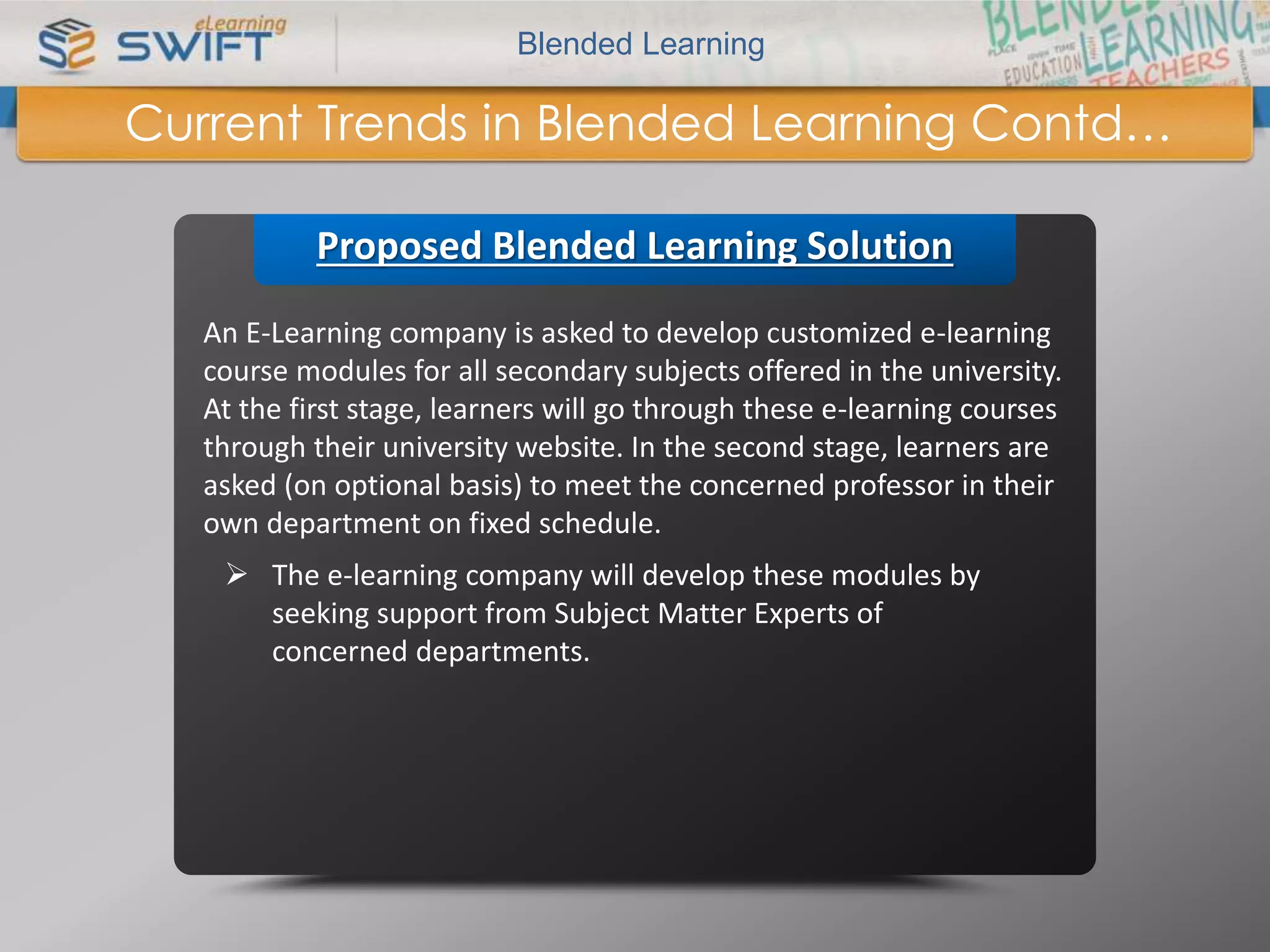 Blended Learning 
Current Trends in Blended Learning Contd… 
Proposed Blended Learning Solution 
An E-Learning company is asked to develop customized e-learning 
course modules for all secondary subjects offered in the university. 
At the first stage, learners will go through these e-learning courses 
through their university website. In the second stage, learners are 
asked (on optional basis) to meet the concerned professor in their 
own department on fixed schedule. 
 The e-learning company will develop these modules by 
seeking support from Subject Matter Experts of 
concerned departments. 
 