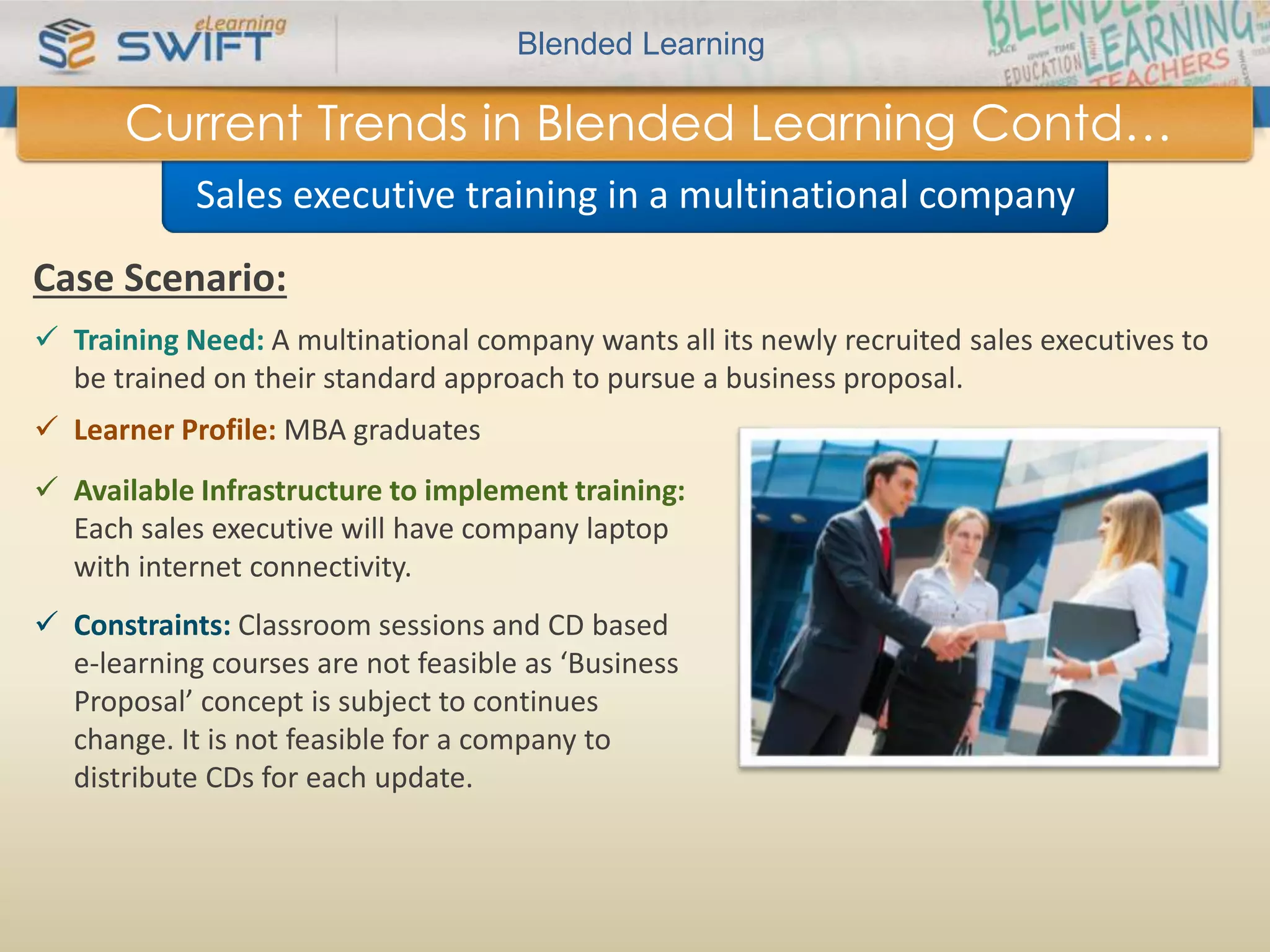 Blended Learning 
Current Trends in Blended Learning Contd… 
Sales executive training in a multinational company 
Case Scenario: 
 Training Need: A multinational company wants all its newly recruited sales executives to 
be trained on their standard approach to pursue a business proposal. 
 Learner Profile: MBA graduates 
 Available Infrastructure to implement training: 
Each sales executive will have company laptop 
with internet connectivity. 
 Constraints: Classroom sessions and CD based 
e-learning courses are not feasible as ‘Business 
Proposal’ concept is subject to continues 
change. It is not feasible for a company to 
distribute CDs for each update. 
 