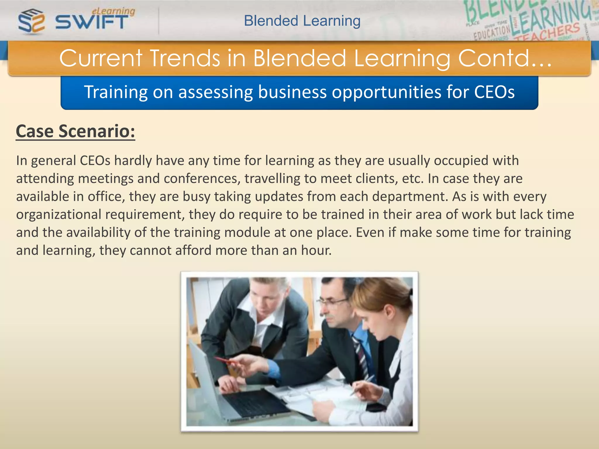 Blended Learning 
Current Trends in Blended Learning Contd… 
Training on assessing business opportunities for CEOs 
Case Scenario: 
In general CEOs hardly have any time for learning as they are usually occupied with 
attending meetings and conferences, travelling to meet clients, etc. In case they are 
available in office, they are busy taking updates from each department. As is with every 
organizational requirement, they do require to be trained in their area of work but lack time 
and the availability of the training module at one place. Even if make some time for training 
and learning, they cannot afford more than an hour. 
 