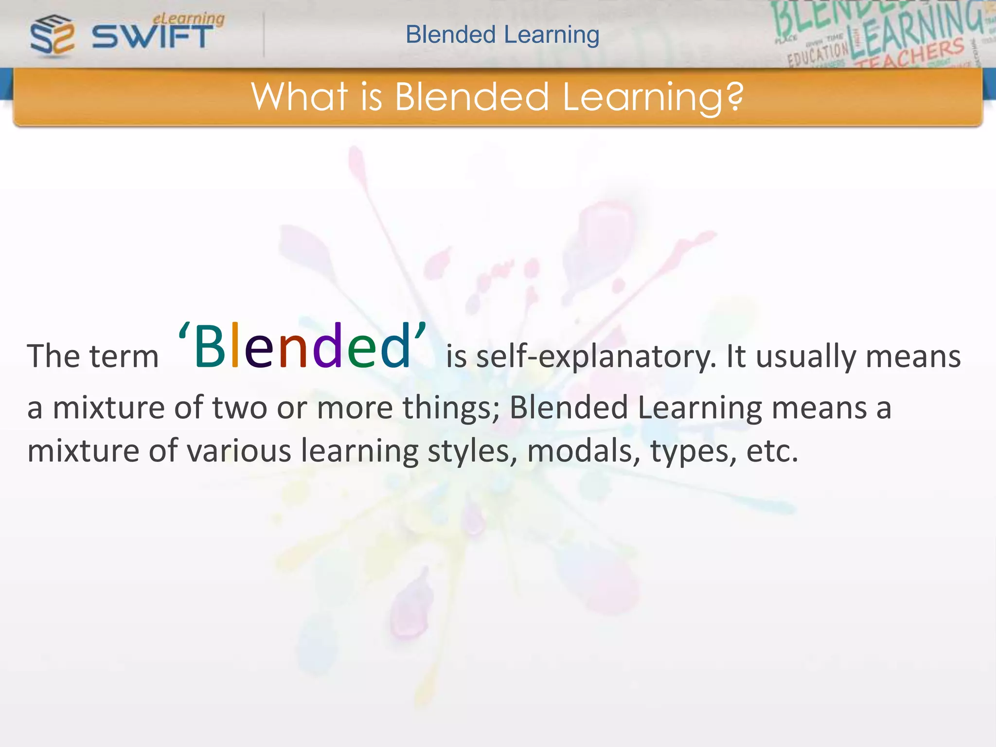 Blended Learning 
What is Blended Learning? 
The term ‘Blended’ is self-explanatory. It usually means 
a mixture of two or more things; Blended Learning means a 
mixture of various learning styles, modals, types, etc. 
 