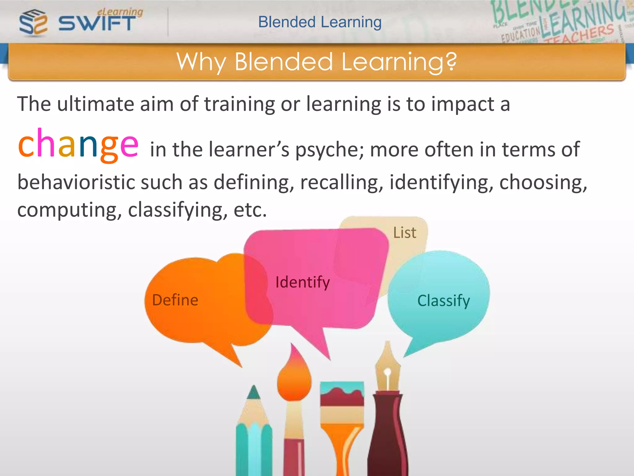 Blended Learning 
Why Blended Learning? 
The ultimate aim of training or learning is to impact a 
change in the learner’s psyche; more often in terms of 
behavioristic such as defining, recalling, identifying, choosing, 
computing, classifying, etc. 
Identify 
List 
Define Classify 
 