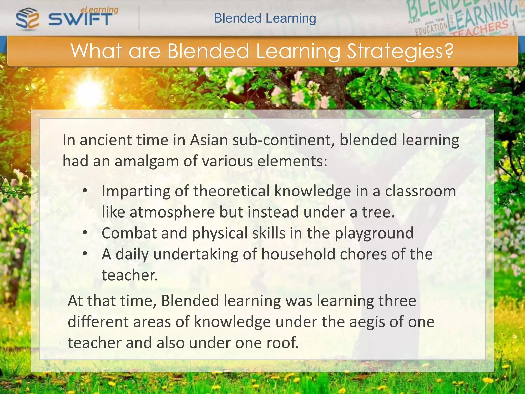 Blended Learning 
What are Blended Learning Strategies? 
In ancient time in Asian sub-continent, blended learning 
had an amalgam of various elements: 
• Imparting of theoretical knowledge in a classroom 
like atmosphere but instead under a tree. 
• Combat and physical skills in the playground 
• A daily undertaking of household chores of the 
teacher. 
At that time, Blended learning was learning three 
different areas of knowledge under the aegis of one 
teacher and also under one roof. 
 